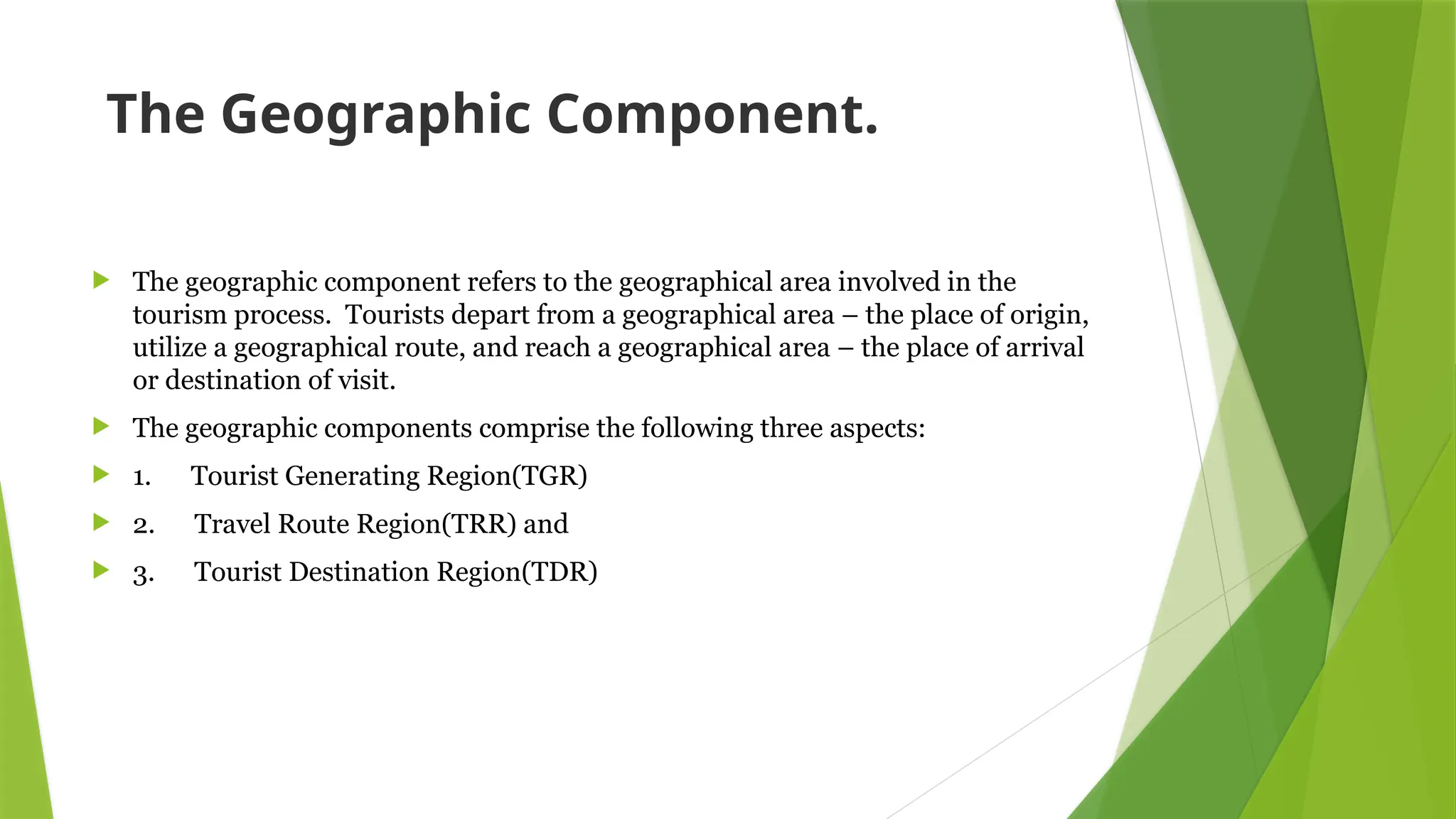 The Geographic Component.
 The geographic component refers to the geographical area involved in the
tourism process. Tourists depart from a geographical area – the place of origin,
utilize a geographical route, and reach a geographical area – the place of arrival
or destination of visit.
 The geographic components comprise the following three aspects:
 1. Tourist Generating Region(TGR)
 2. Travel Route Region(TRR) and
 3. Tourist Destination Region(TDR)
 
