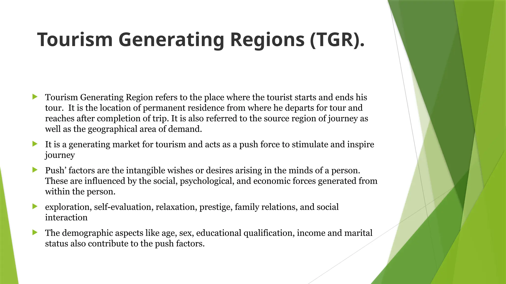 Tourism Generating Regions (TGR).
 Tourism Generating Region refers to the place where the tourist starts and ends his
tour. It is the location of permanent residence from where he departs for tour and
reaches after completion of trip. It is also referred to the source region of journey as
well as the geographical area of demand.
 It is a generating market for tourism and acts as a push force to stimulate and inspire
journey
 Push’ factors are the intangible wishes or desires arising in the minds of a person.
These are influenced by the social, psychological, and economic forces generated from
within the person.
 exploration, self-evaluation, relaxation, prestige, family relations, and social
interaction
 The demographic aspects like age, sex, educational qualification, income and marital
status also contribute to the push factors.
 