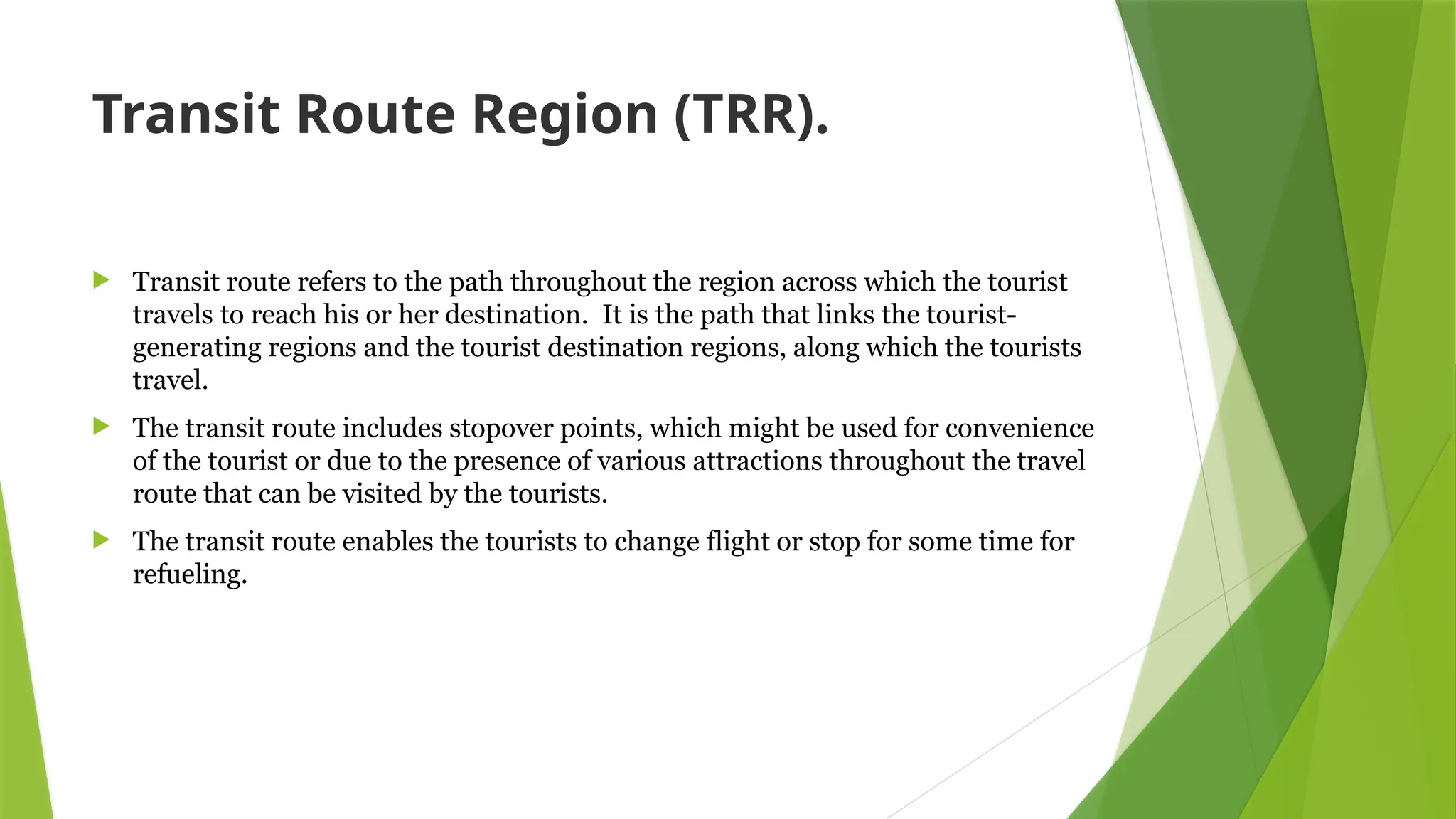 Transit Route Region (TRR).
 Transit route refers to the path throughout the region across which the tourist
travels to reach his or her destination. It is the path that links the tourist-
generating regions and the tourist destination regions, along which the tourists
travel.
 The transit route includes stopover points, which might be used for convenience
of the tourist or due to the presence of various attractions throughout the travel
route that can be visited by the tourists.
 The transit route enables the tourists to change flight or stop for some time for
refueling.
 
