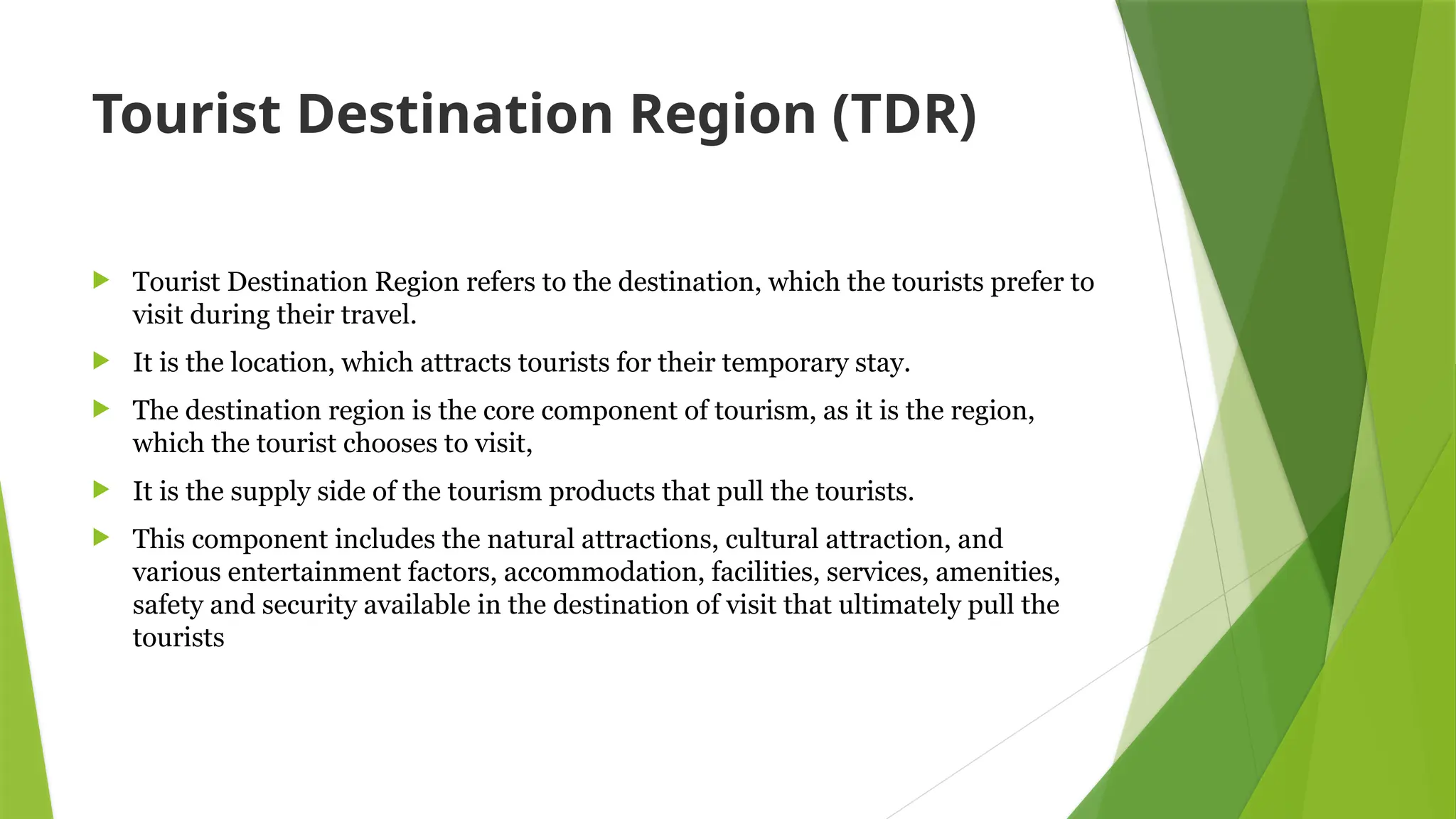 Tourist Destination Region (TDR)
 Tourist Destination Region refers to the destination, which the tourists prefer to
visit during their travel.
 It is the location, which attracts tourists for their temporary stay.
 The destination region is the core component of tourism, as it is the region,
which the tourist chooses to visit,
 It is the supply side of the tourism products that pull the tourists.
 This component includes the natural attractions, cultural attraction, and
various entertainment factors, accommodation, facilities, services, amenities,
safety and security available in the destination of visit that ultimately pull the
tourists
 