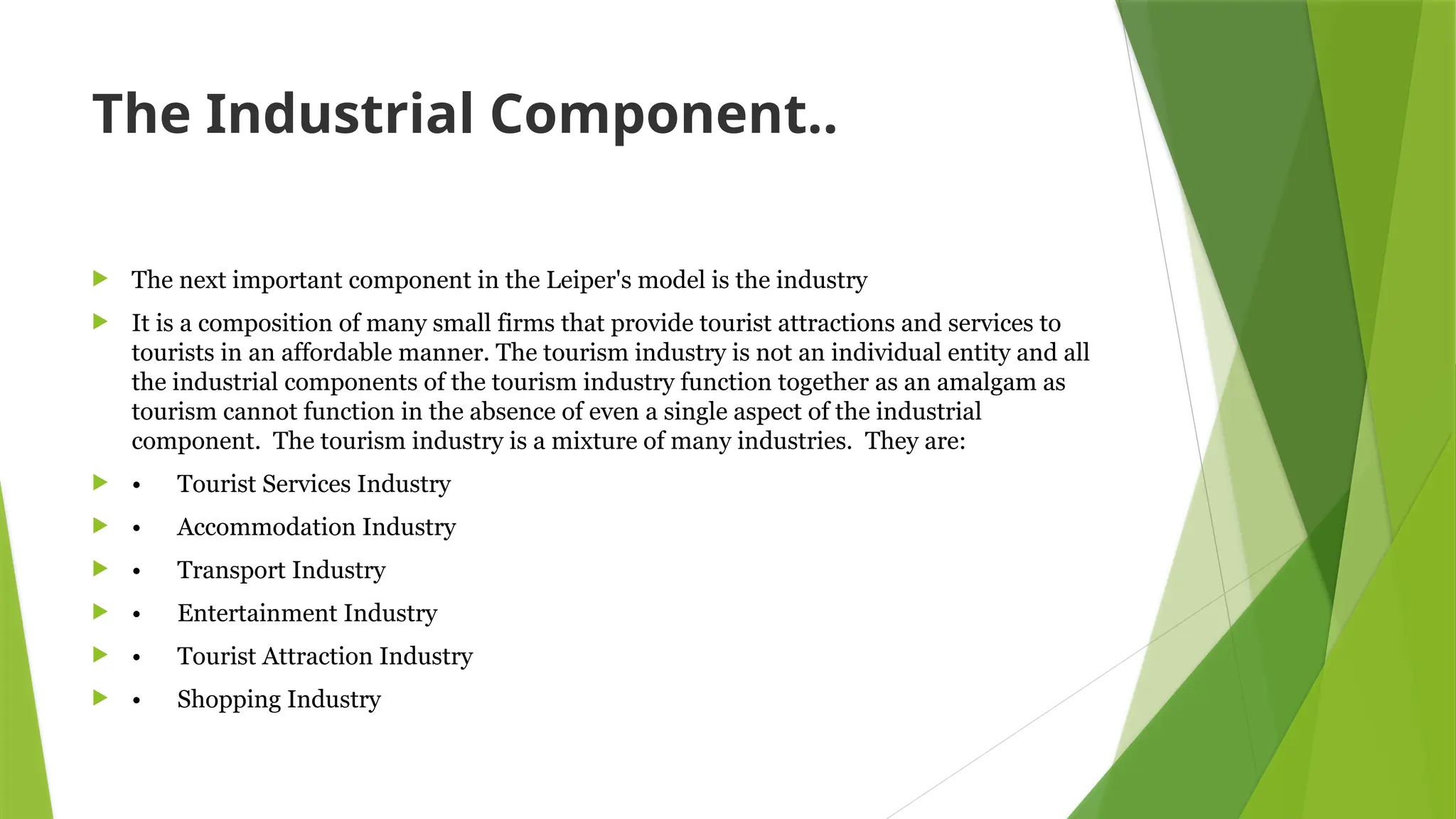 The Industrial Component..
 The next important component in the Leiper's model is the industry
 It is a composition of many small firms that provide tourist attractions and services to
tourists in an affordable manner. The tourism industry is not an individual entity and all
the industrial components of the tourism industry function together as an amalgam as
tourism cannot function in the absence of even a single aspect of the industrial
component. The tourism industry is a mixture of many industries. They are:
 • Tourist Services Industry
 • Accommodation Industry
 • Transport Industry
 • Entertainment Industry
 • Tourist Attraction Industry
 • Shopping Industry
 