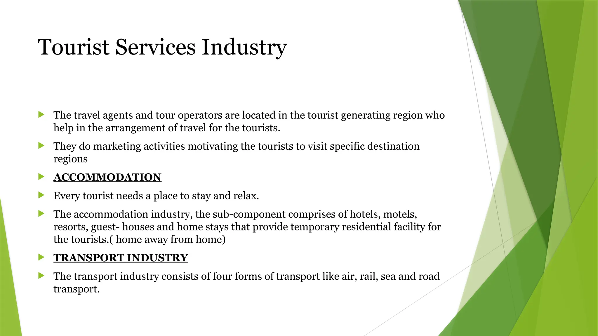 Tourist Services Industry
 The travel agents and tour operators are located in the tourist generating region who
help in the arrangement of travel for the tourists.
 They do marketing activities motivating the tourists to visit specific destination
regions
 ACCOMMODATION
 Every tourist needs a place to stay and relax.
 The accommodation industry, the sub-component comprises of hotels, motels,
resorts, guest- houses and home stays that provide temporary residential facility for
the tourists.( home away from home)
 TRANSPORT INDUSTRY
 The transport industry consists of four forms of transport like air, rail, sea and road
transport.
 