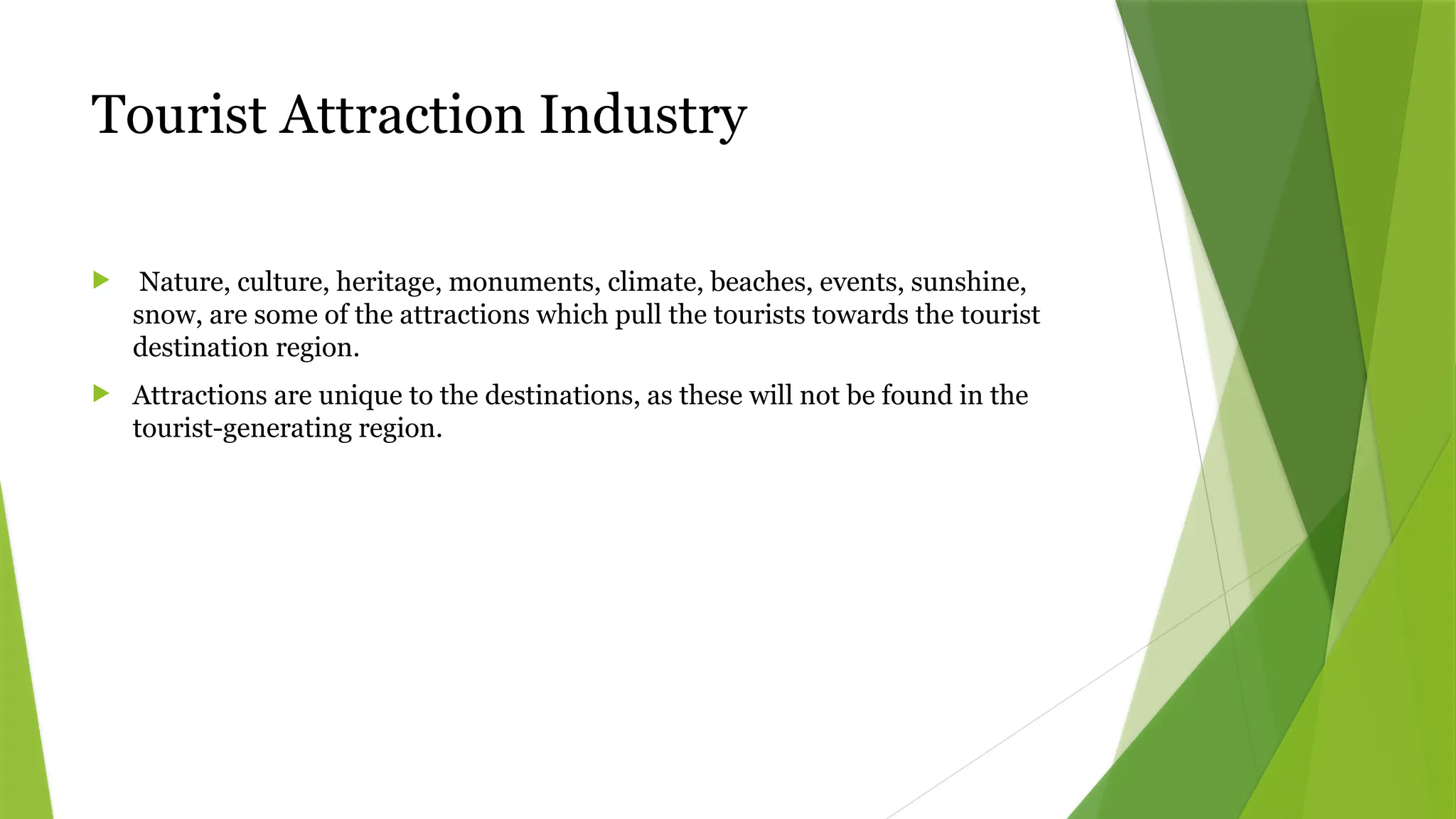 Tourist Attraction Industry
 Nature, culture, heritage, monuments, climate, beaches, events, sunshine,
snow, are some of the attractions which pull the tourists towards the tourist
destination region.
 Attractions are unique to the destinations, as these will not be found in the
tourist-generating region.
 
