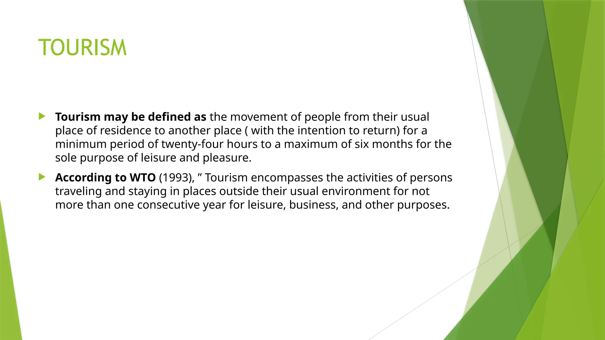 TOURISM
 Tourism may be defined as the movement of people from their usual
place of residence to another place ( with the intention to return) for a
minimum period of twenty-four hours to a maximum of six months for the
sole purpose of leisure and pleasure.
 According to WTO (1993), ” Tourism encompasses the activities of persons
traveling and staying in places outside their usual environment for not
more than one consecutive year for leisure, business, and other purposes.
 
