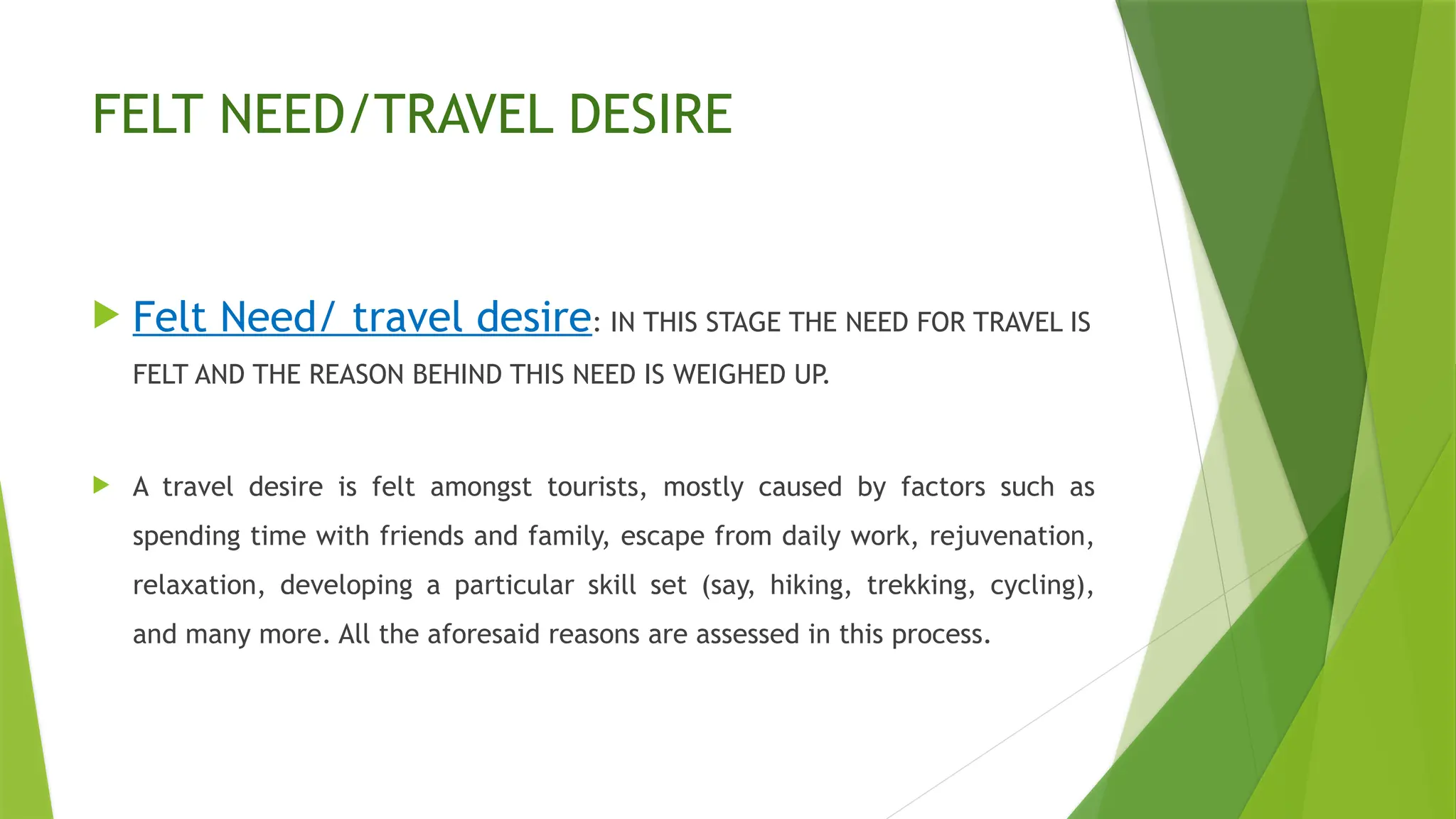 FELT NEED/TRAVEL DESIRE
 Felt Need/ travel desire: IN THIS STAGE THE NEED FOR TRAVEL IS
FELT AND THE REASON BEHIND THIS NEED IS WEIGHED UP.
 A travel desire is felt amongst tourists, mostly caused by factors such as
spending time with friends and family, escape from daily work, rejuvenation,
relaxation, developing a particular skill set (say, hiking, trekking, cycling),
and many more. All the aforesaid reasons are assessed in this process.
 