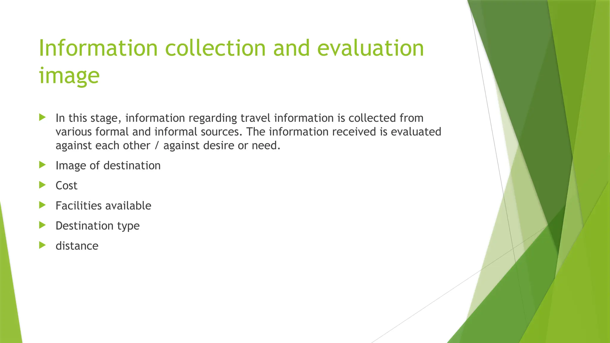 Information collection and evaluation
image
 In this stage, information regarding travel information is collected from
various formal and informal sources. The information received is evaluated
against each other / against desire or need.
 Image of destination
 Cost
 Facilities available
 Destination type
 distance
 