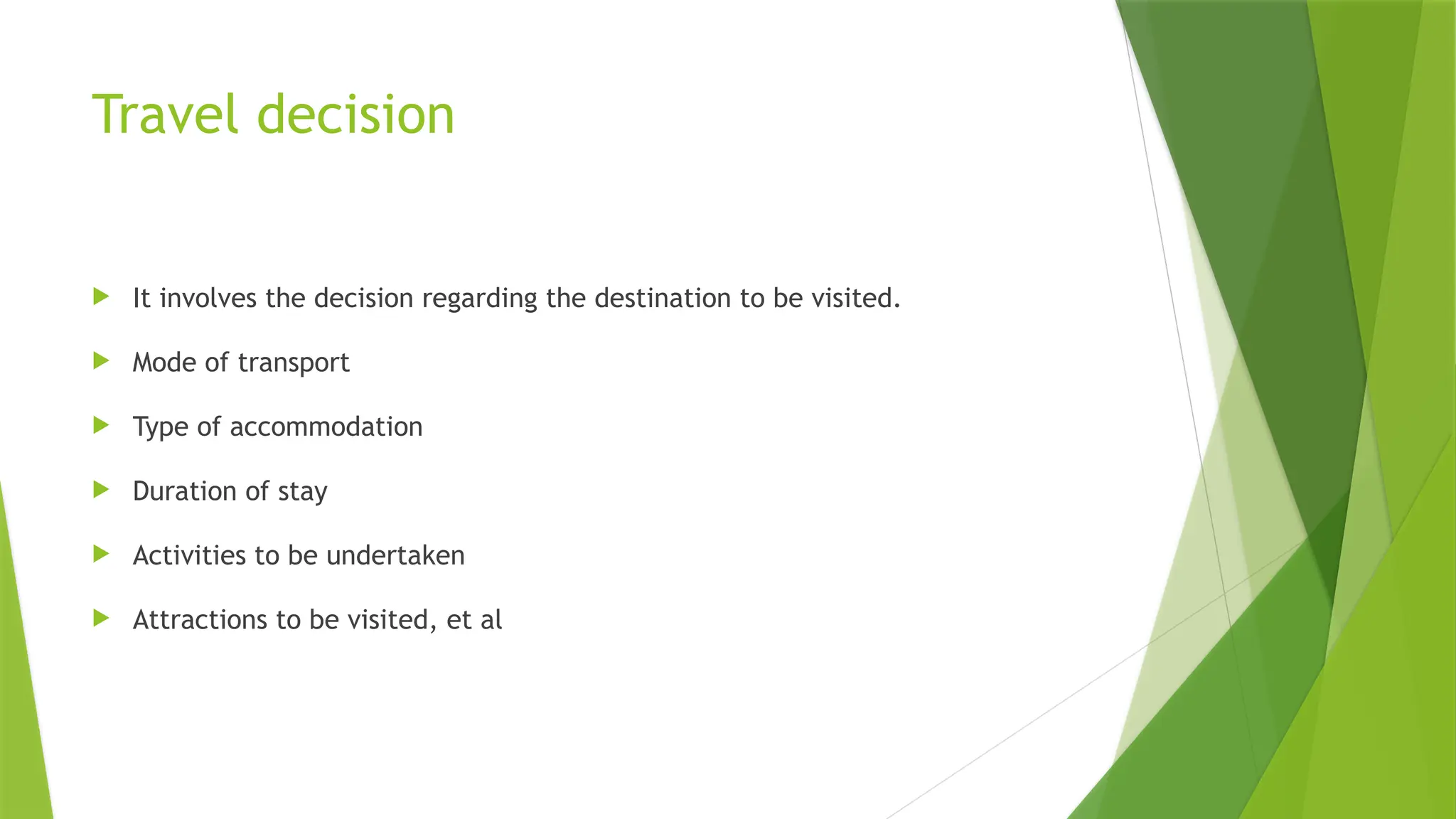 Travel decision
 It involves the decision regarding the destination to be visited.
 Mode of transport
 Type of accommodation
 Duration of stay
 Activities to be undertaken
 Attractions to be visited, et al
 