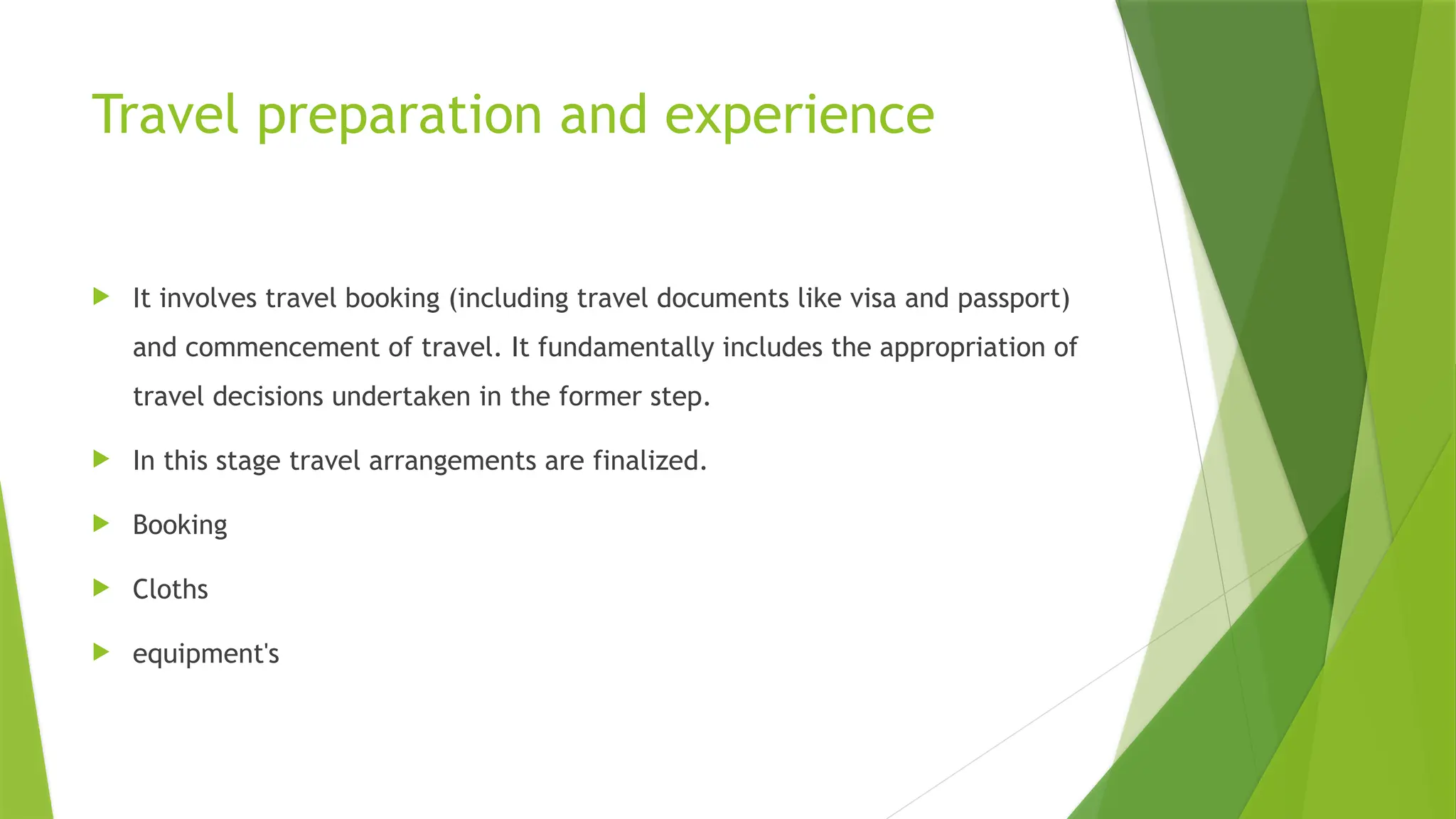 Travel preparation and experience
 It involves travel booking (including travel documents like visa and passport)
and commencement of travel. It fundamentally includes the appropriation of
travel decisions undertaken in the former step.
 In this stage travel arrangements are finalized.
 Booking
 Cloths
 equipment's
 