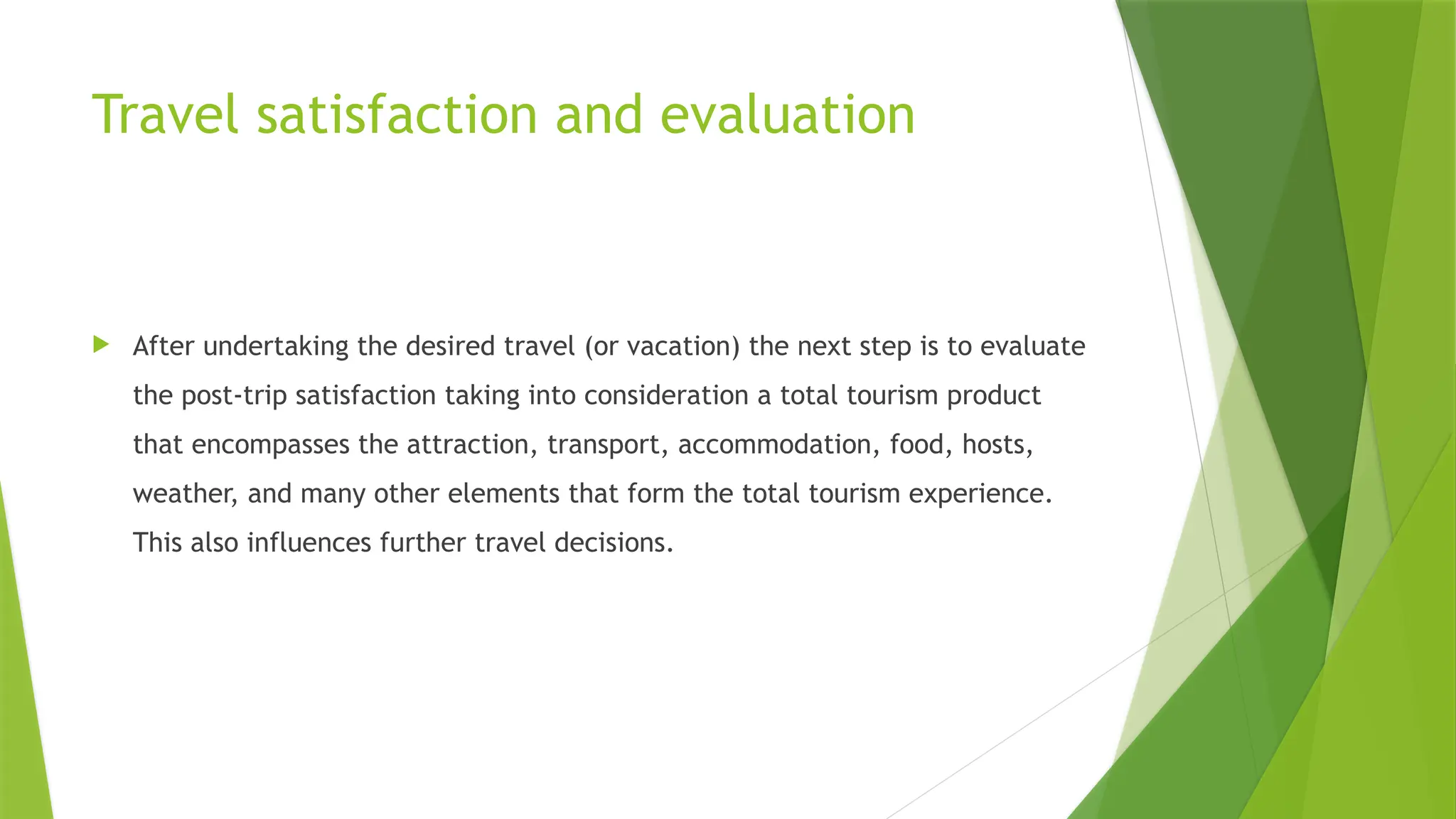 Travel satisfaction and evaluation
 After undertaking the desired travel (or vacation) the next step is to evaluate
the post-trip satisfaction taking into consideration a total tourism product
that encompasses the attraction, transport, accommodation, food, hosts,
weather, and many other elements that form the total tourism experience.
This also influences further travel decisions.
 