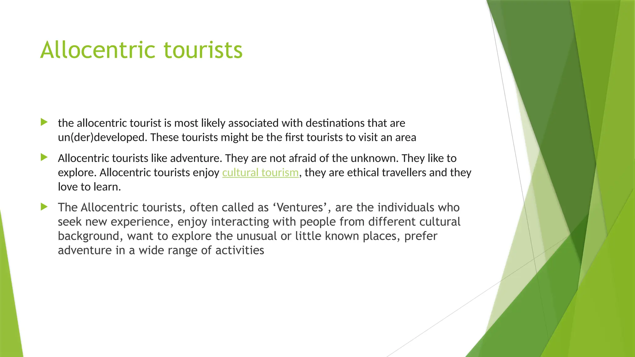Allocentric tourists
 the allocentric tourist is most likely associated with destinations that are
un(der)developed. These tourists might be the first tourists to visit an area
 Allocentric tourists like adventure. They are not afraid of the unknown. They like to
explore. Allocentric tourists enjoy cultural tourism, they are ethical travellers and they
love to learn.
 The Allocentric tourists, often called as ‘Ventures’, are the individuals who
seek new experience, enjoy interacting with people from different cultural
background, want to explore the unusual or little known places, prefer
adventure in a wide range of activities
 