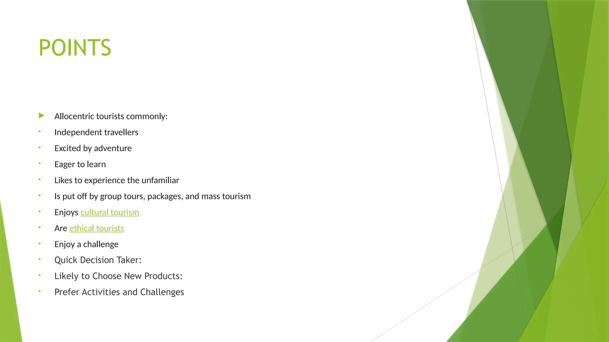 POINTS
 Allocentric tourists commonly:
• Independent travellers
• Excited by adventure
• Eager to learn
• Likes to experience the unfamiliar
• Is put off by group tours, packages, and mass tourism
• Enjoys cultural tourism
• Are ethical tourists
• Enjoy a challenge
• Quick Decision Taker:
• Likely to Choose New Products:
• Prefer Activities and Challenges
 