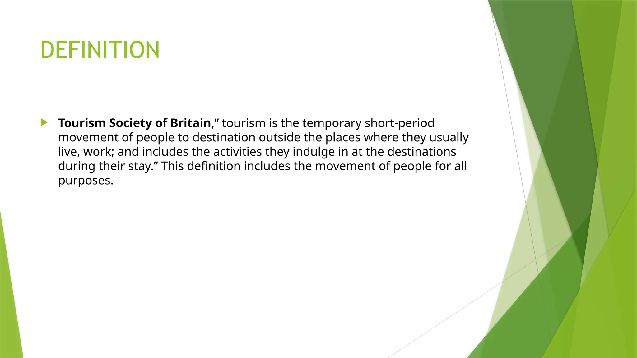 DEFINITION
 Tourism Society of Britain,” tourism is the temporary short-period
movement of people to destination outside the places where they usually
live, work; and includes the activities they indulge in at the destinations
during their stay.” This definition includes the movement of people for all
purposes.
 