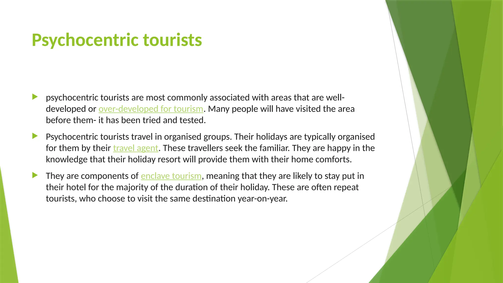 Psychocentric tourists
 psychocentric tourists are most commonly associated with areas that are well-
developed or over-developed for tourism. Many people will have visited the area
before them- it has been tried and tested.
 Psychocentric tourists travel in organised groups. Their holidays are typically organised
for them by their travel agent. These travellers seek the familiar. They are happy in the
knowledge that their holiday resort will provide them with their home comforts.
 They are components of enclave tourism, meaning that they are likely to stay put in
their hotel for the majority of the duration of their holiday. These are often repeat
tourists, who choose to visit the same destination year-on-year.
 