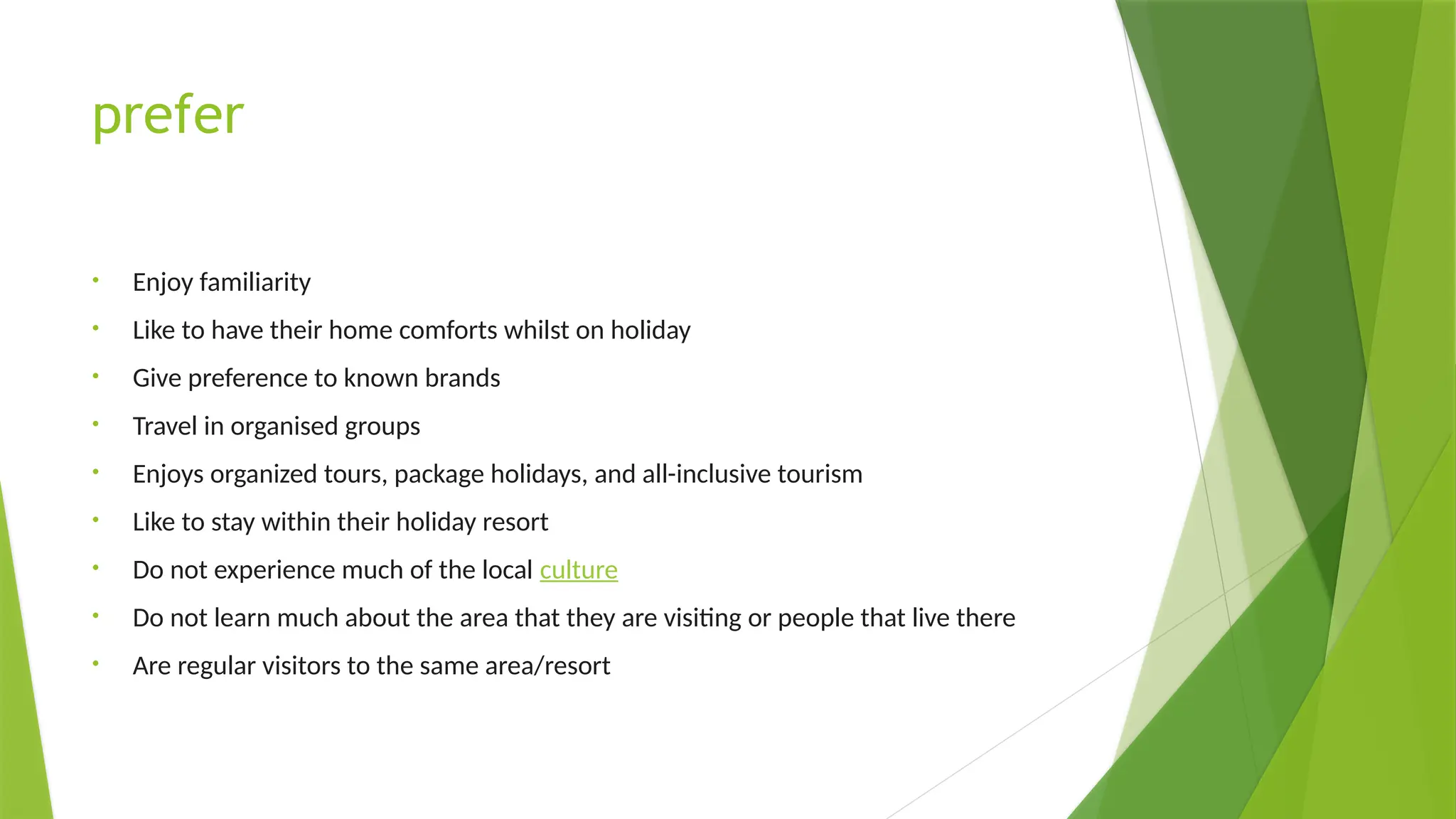 prefer
• Enjoy familiarity
• Like to have their home comforts whilst on holiday
• Give preference to known brands
• Travel in organised groups
• Enjoys organized tours, package holidays, and all-inclusive tourism
• Like to stay within their holiday resort
• Do not experience much of the local culture
• Do not learn much about the area that they are visiting or people that live there
• Are regular visitors to the same area/resort
 