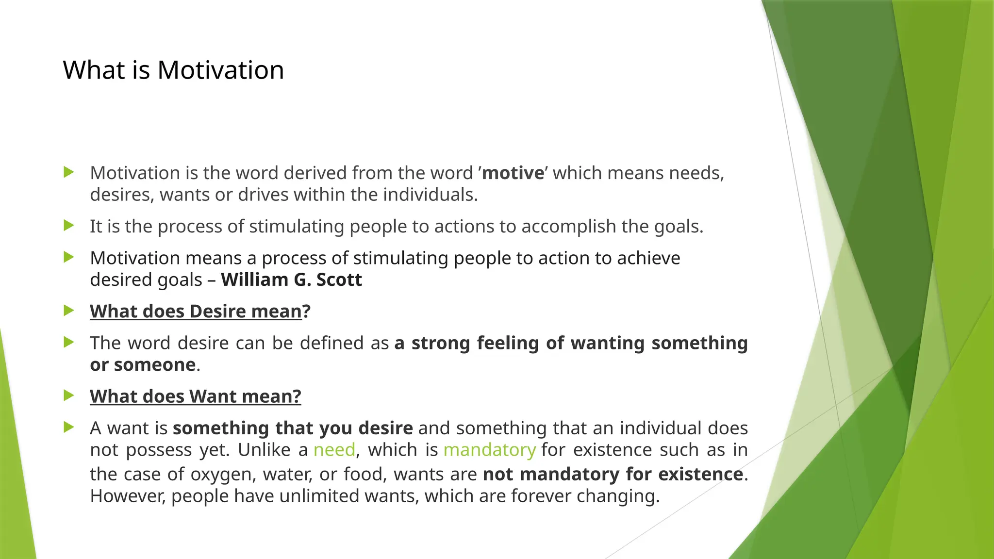 What is Motivation
 Motivation is the word derived from the word ’motive’ which means needs,
desires, wants or drives within the individuals.
 It is the process of stimulating people to actions to accomplish the goals.
 Motivation means a process of stimulating people to action to achieve
desired goals – William G. Scott
 What does Desire mean?
 The word desire can be defined as a strong feeling of wanting something
or someone.
 What does Want mean?
 A want is something that you desire and something that an individual does
not possess yet. Unlike a need, which is mandatory for existence such as in
the case of oxygen, water, or food, wants are not mandatory for existence.
However, people have unlimited wants, which are forever changing.
 