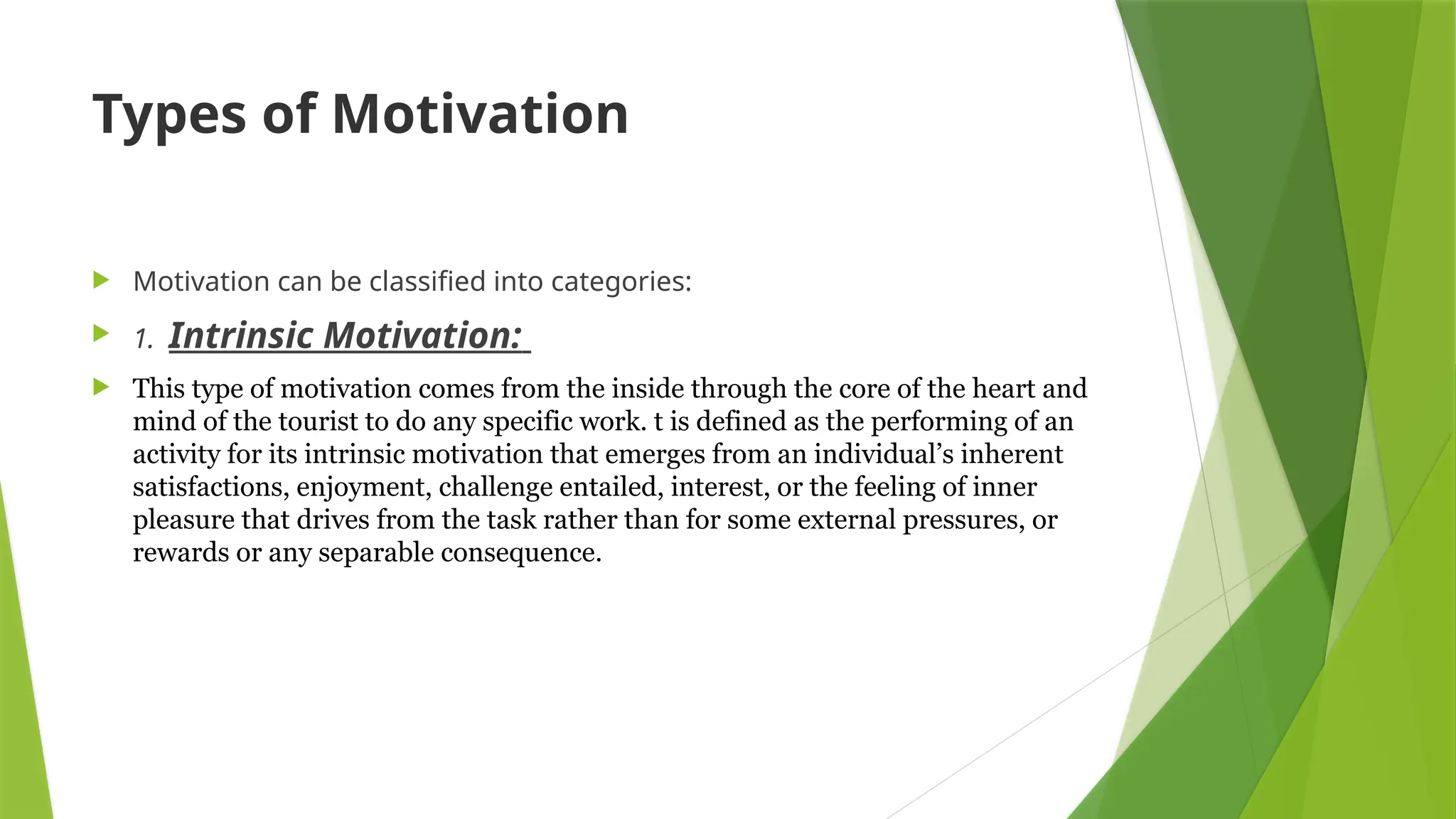 Types of Motivation
 Motivation can be classified into categories:
 1. Intrinsic Motivation:
 This type of motivation comes from the inside through the core of the heart and
mind of the tourist to do any specific work. t is defined as the performing of an
activity for its intrinsic motivation that emerges from an individual’s inherent
satisfactions, enjoyment, challenge entailed, interest, or the feeling of inner
pleasure that drives from the task rather than for some external pressures, or
rewards or any separable consequence.
 