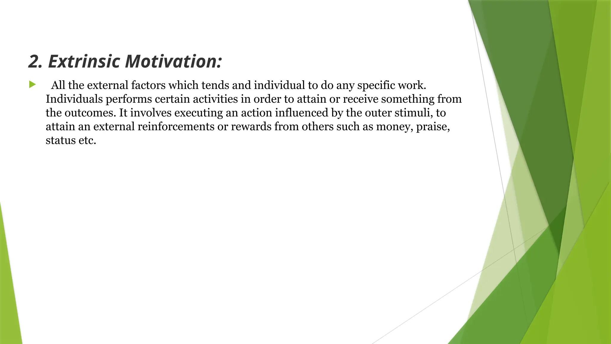 2. Extrinsic Motivation:
 All the external factors which tends and individual to do any specific work.
Individuals performs certain activities in order to attain or receive something from
the outcomes. It involves executing an action influenced by the outer stimuli, to
attain an external reinforcements or rewards from others such as money, praise,
status etc.
 