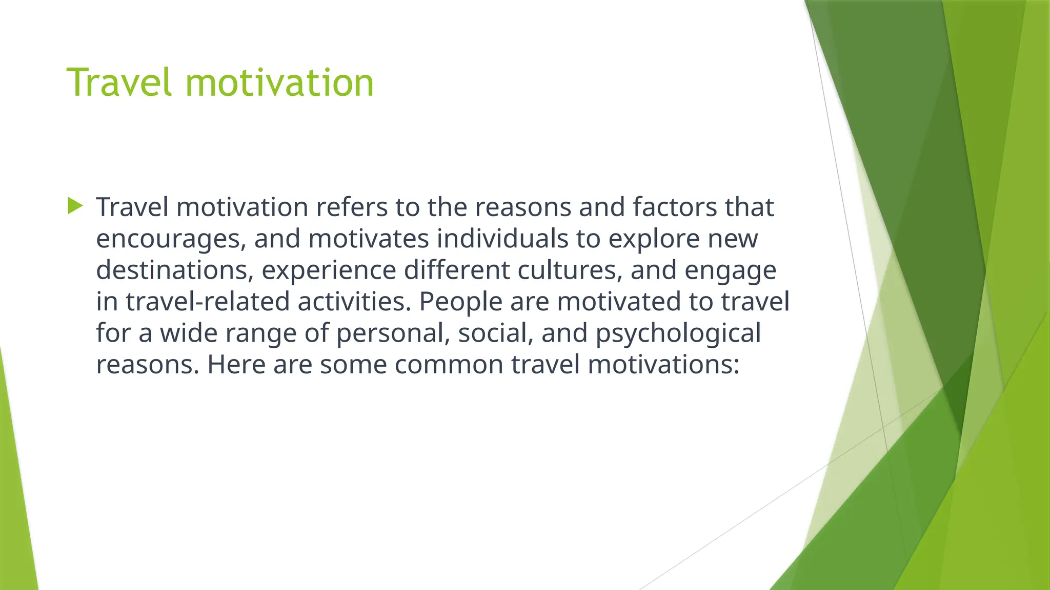 Travel motivation
 Travel motivation refers to the reasons and factors that
encourages, and motivates individuals to explore new
destinations, experience different cultures, and engage
in travel-related activities. People are motivated to travel
for a wide range of personal, social, and psychological
reasons. Here are some common travel motivations:
 