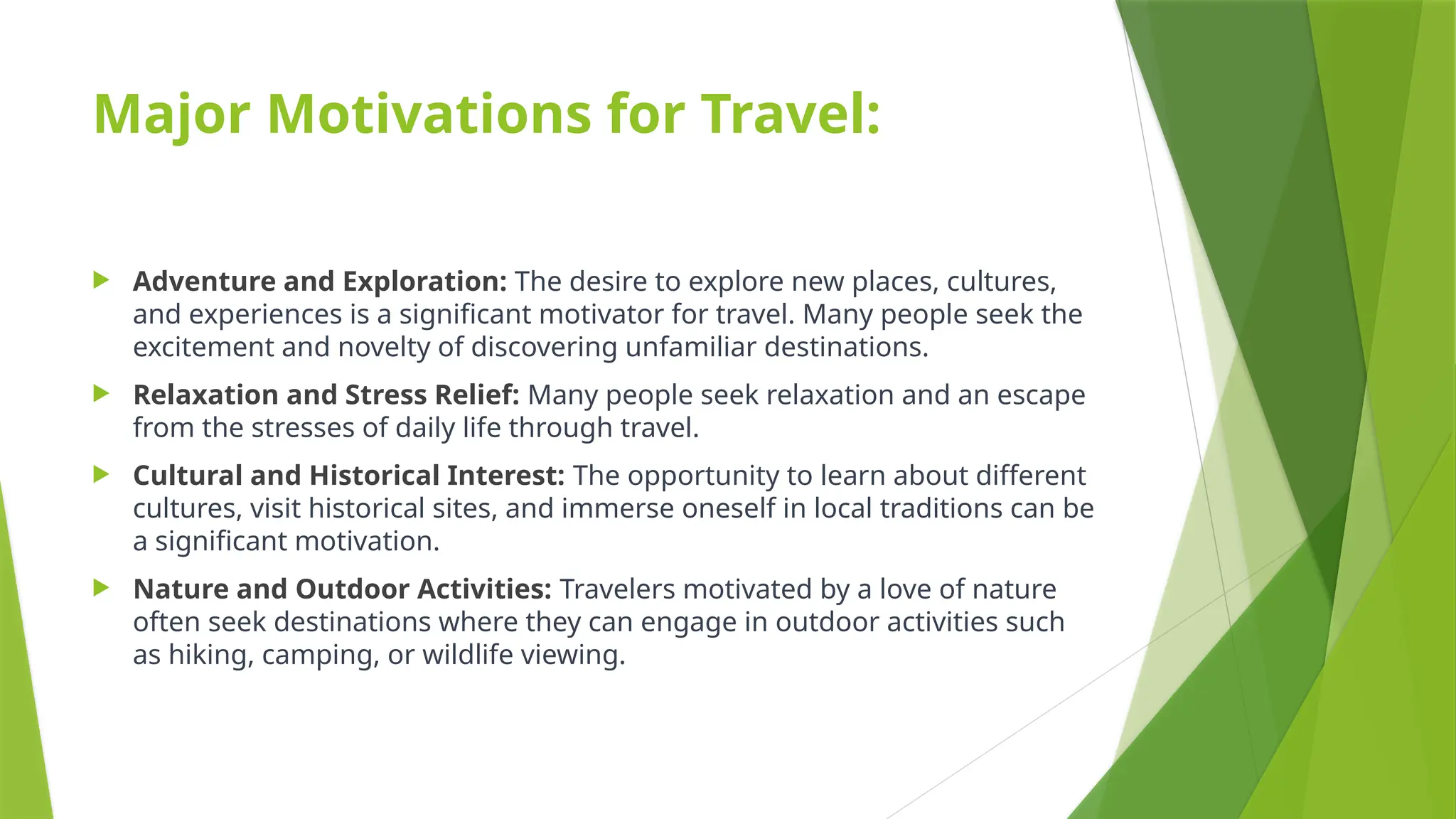Major Motivations for Travel:
 Adventure and Exploration: The desire to explore new places, cultures,
and experiences is a significant motivator for travel. Many people seek the
excitement and novelty of discovering unfamiliar destinations.
 Relaxation and Stress Relief: Many people seek relaxation and an escape
from the stresses of daily life through travel.
 Cultural and Historical Interest: The opportunity to learn about different
cultures, visit historical sites, and immerse oneself in local traditions can be
a significant motivation.
 Nature and Outdoor Activities: Travelers motivated by a love of nature
often seek destinations where they can engage in outdoor activities such
as hiking, camping, or wildlife viewing.
 