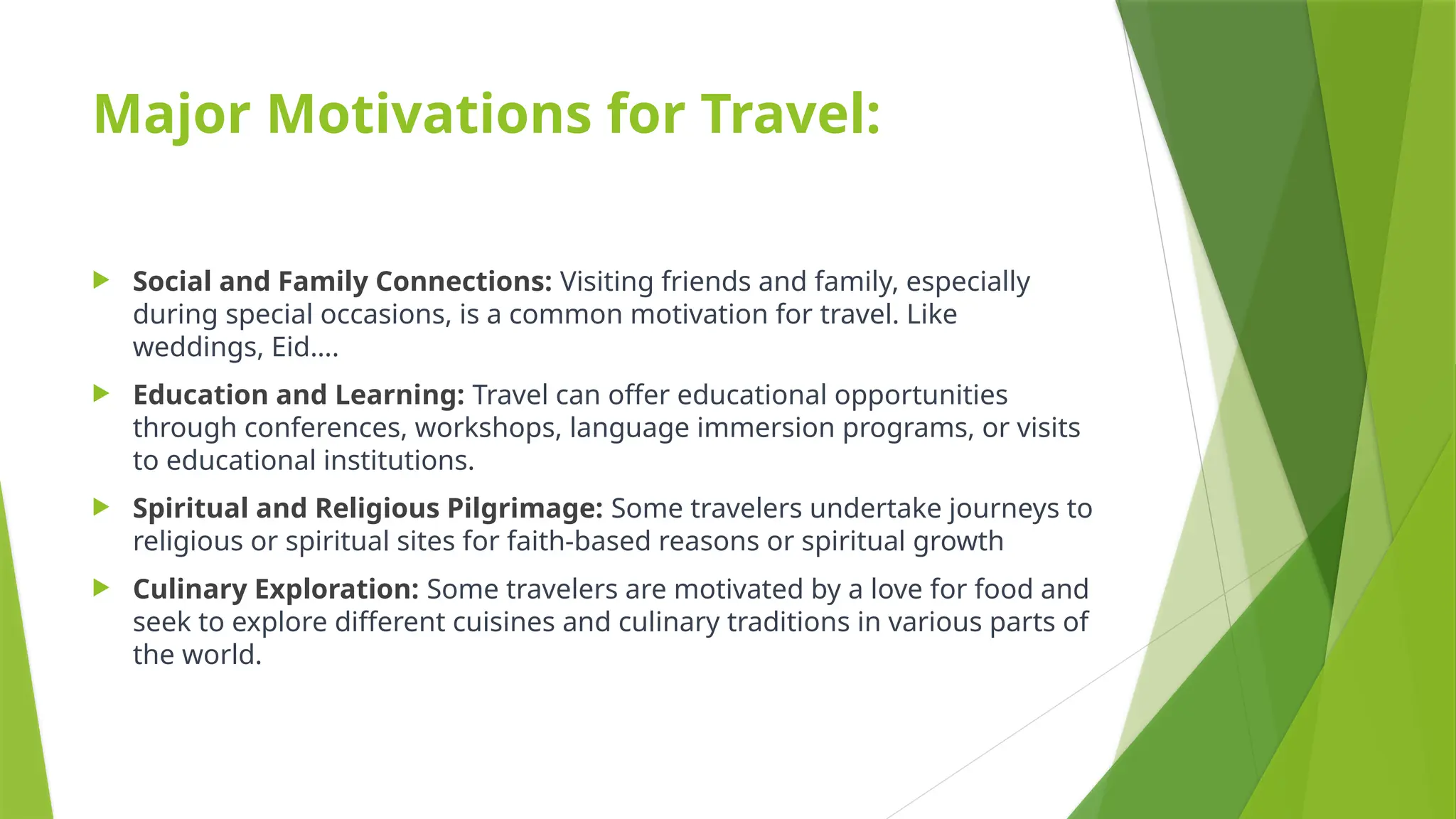 Major Motivations for Travel:
 Social and Family Connections: Visiting friends and family, especially
during special occasions, is a common motivation for travel. Like
weddings, Eid….
 Education and Learning: Travel can offer educational opportunities
through conferences, workshops, language immersion programs, or visits
to educational institutions.
 Spiritual and Religious Pilgrimage: Some travelers undertake journeys to
religious or spiritual sites for faith-based reasons or spiritual growth
 Culinary Exploration: Some travelers are motivated by a love for food and
seek to explore different cuisines and culinary traditions in various parts of
the world.
 