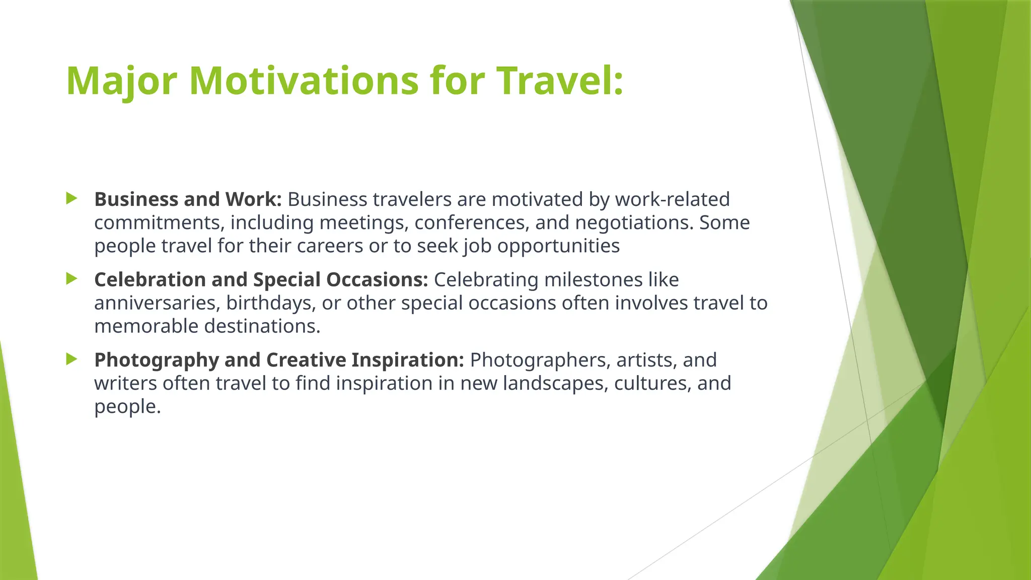 Major Motivations for Travel:
 Business and Work: Business travelers are motivated by work-related
commitments, including meetings, conferences, and negotiations. Some
people travel for their careers or to seek job opportunities
 Celebration and Special Occasions: Celebrating milestones like
anniversaries, birthdays, or other special occasions often involves travel to
memorable destinations.
 Photography and Creative Inspiration: Photographers, artists, and
writers often travel to find inspiration in new landscapes, cultures, and
people.
 