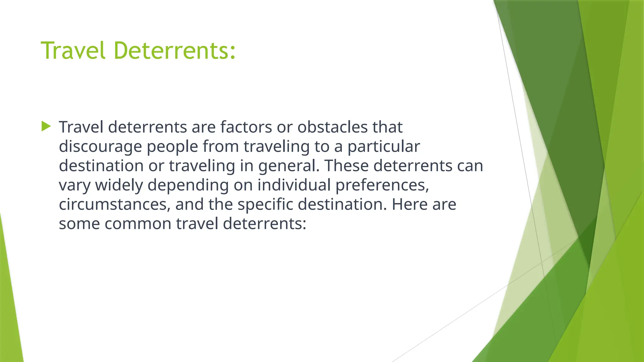Travel Deterrents:
 Travel deterrents are factors or obstacles that
discourage people from traveling to a particular
destination or traveling in general. These deterrents can
vary widely depending on individual preferences,
circumstances, and the specific destination. Here are
some common travel deterrents:
 