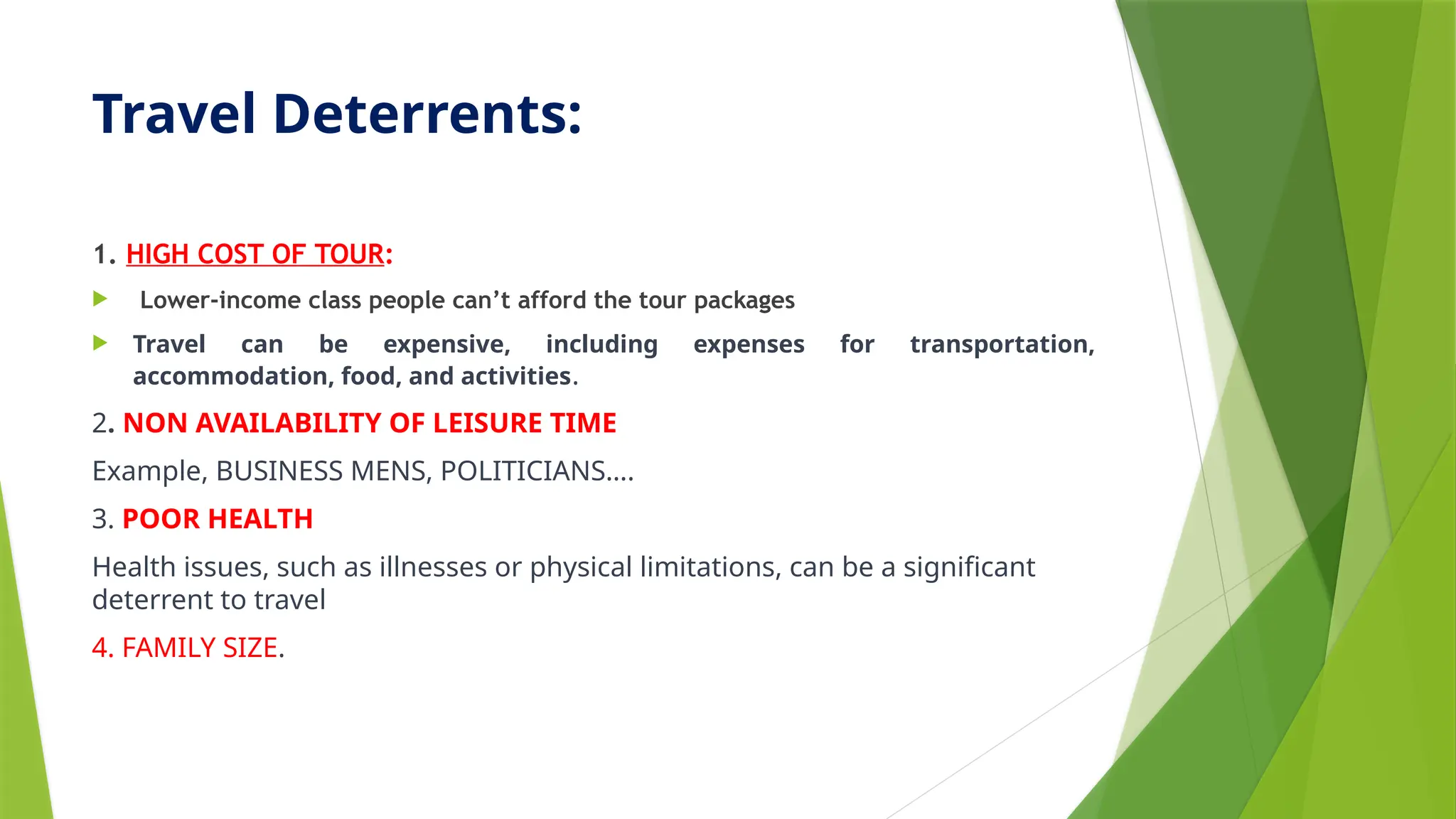 Travel Deterrents:
1. HIGH COST OF TOUR:
 Lower-income class people can’t afford the tour packages
 Travel can be expensive, including expenses for transportation,
accommodation, food, and activities.
2. NON AVAILABILITY OF LEISURE TIME
Example, BUSINESS MENS, POLITICIANS….
3. POOR HEALTH
Health issues, such as illnesses or physical limitations, can be a significant
deterrent to travel
4. FAMILY SIZE.
 