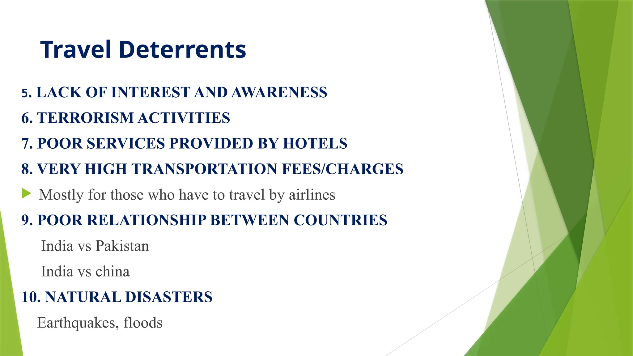 Travel Deterrents
5. LACK OF INTEREST AND AWARENESS
6. TERRORISM ACTIVITIES
7. POOR SERVICES PROVIDED BY HOTELS
8. VERY HIGH TRANSPORTATION FEES/CHARGES
 Mostly for those who have to travel by airlines
9. POOR RELATIONSHIP BETWEEN COUNTRIES
India vs Pakistan
India vs china
10. NATURAL DISASTERS
Earthquakes, floods
 