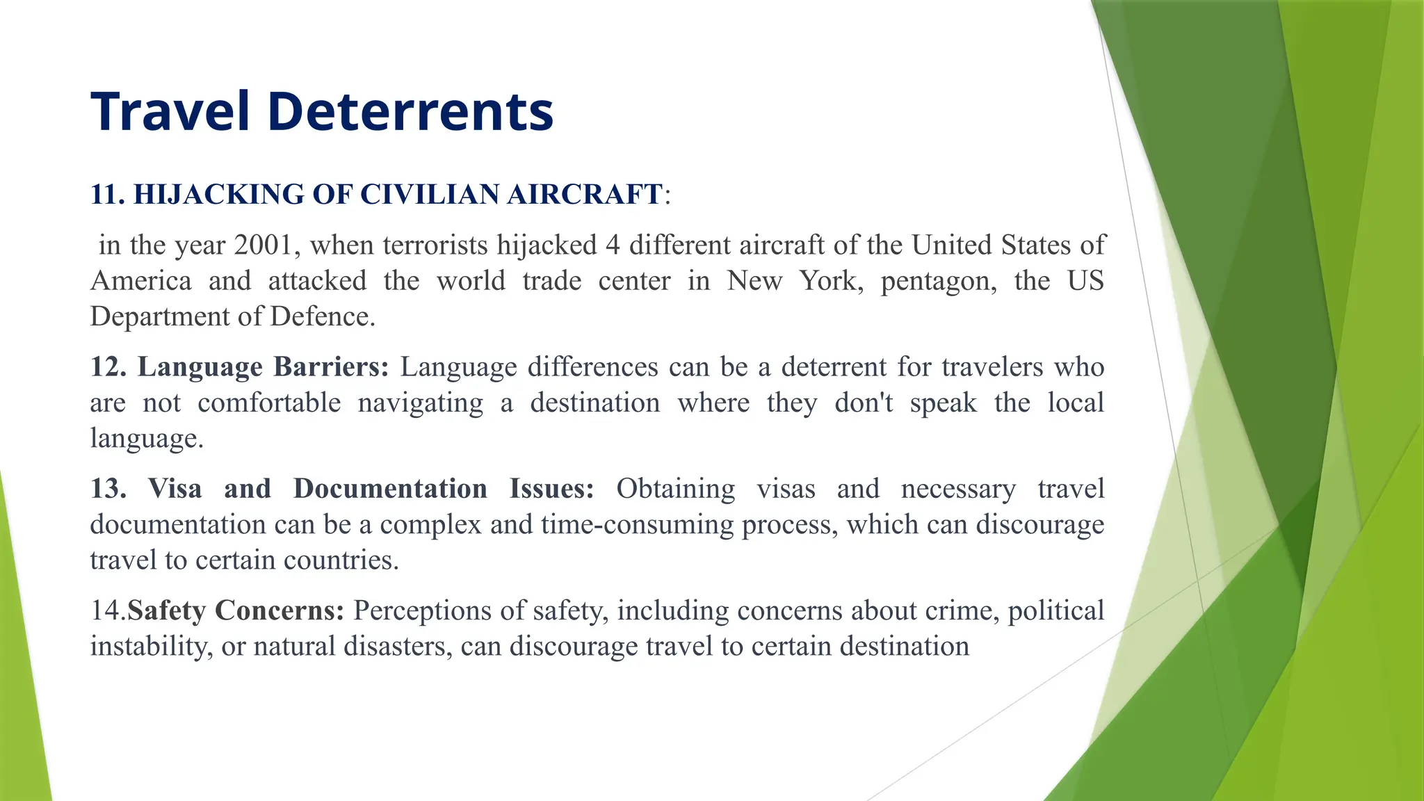 Travel Deterrents
11. HIJACKING OF CIVILIAN AIRCRAFT:
in the year 2001, when terrorists hijacked 4 different aircraft of the United States of
America and attacked the world trade center in New York, pentagon, the US
Department of Defence.
12. Language Barriers: Language differences can be a deterrent for travelers who
are not comfortable navigating a destination where they don't speak the local
language.
13. Visa and Documentation Issues: Obtaining visas and necessary travel
documentation can be a complex and time-consuming process, which can discourage
travel to certain countries.
14.Safety Concerns: Perceptions of safety, including concerns about crime, political
instability, or natural disasters, can discourage travel to certain destination
 