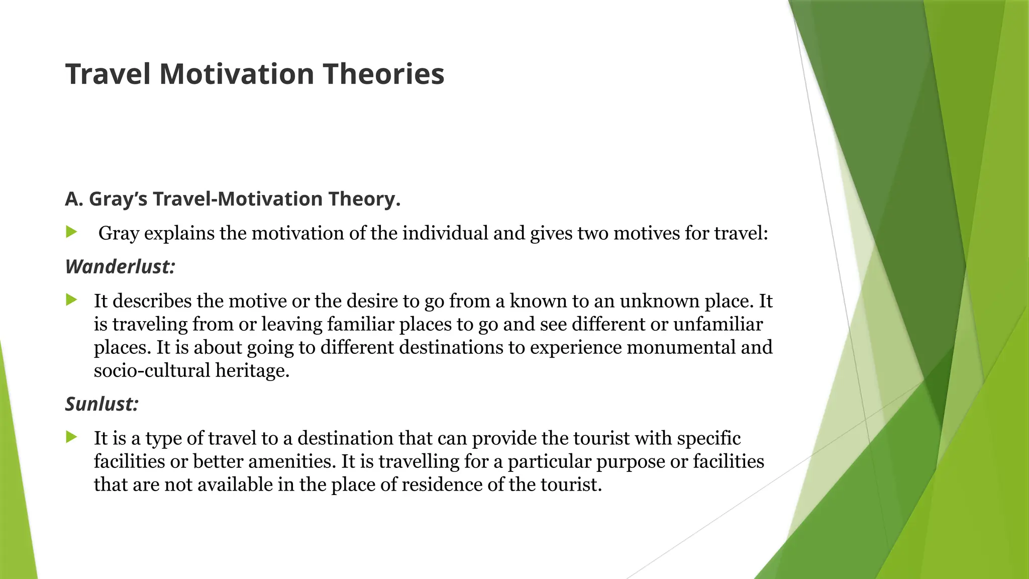 Travel Motivation Theories
A. Gray’s Travel-Motivation Theory.
 Gray explains the motivation of the individual and gives two motives for travel:
Wanderlust:
 It describes the motive or the desire to go from a known to an unknown place. It
is traveling from or leaving familiar places to go and see different or unfamiliar
places. It is about going to different destinations to experience monumental and
socio-cultural heritage.
Sunlust:
 It is a type of travel to a destination that can provide the tourist with specific
facilities or better amenities. It is travelling for a particular purpose or facilities
that are not available in the place of residence of the tourist.
 
