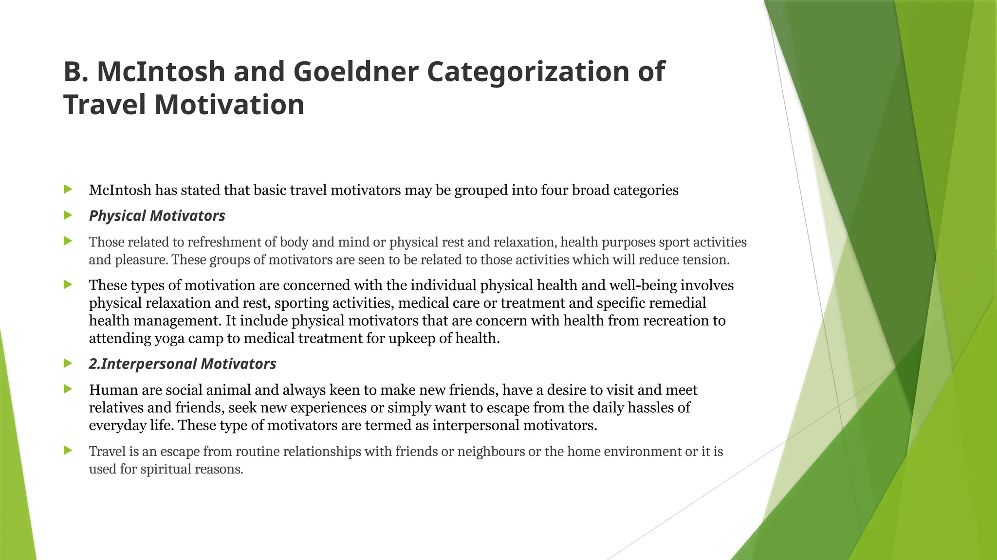 B. McIntosh and Goeldner Categorization of
Travel Motivation
 McIntosh has stated that basic travel motivators may be grouped into four broad categories
 Physical Motivators
 Those related to refreshment of body and mind or physical rest and relaxation, health purposes sport activities
and pleasure. These groups of motivators are seen to be related to those activities which will reduce tension.
 These types of motivation are concerned with the individual physical health and well-being involves
physical relaxation and rest, sporting activities, medical care or treatment and specific remedial
health management. It include physical motivators that are concern with health from recreation to
attending yoga camp to medical treatment for upkeep of health.
 2.Interpersonal Motivators
 Human are social animal and always keen to make new friends, have a desire to visit and meet
relatives and friends, seek new experiences or simply want to escape from the daily hassles of
everyday life. These type of motivators are termed as interpersonal motivators.
 Travel is an escape from routine relationships with friends or neighbours or the home environment or it is
used for spiritual reasons.
 