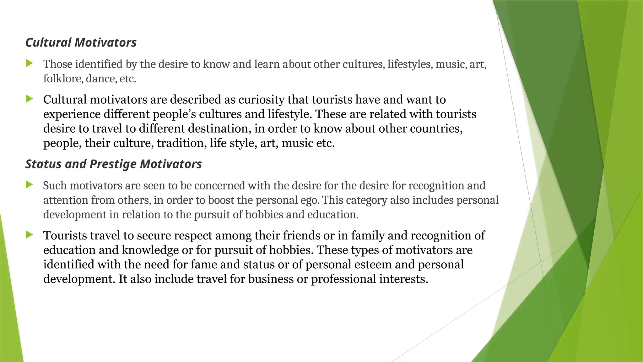 Cultural Motivators
 Those identified by the desire to know and learn about other cultures, lifestyles, music, art,
folklore, dance, etc.
 Cultural motivators are described as curiosity that tourists have and want to
experience different people’s cultures and lifestyle. These are related with tourists
desire to travel to different destination, in order to know about other countries,
people, their culture, tradition, life style, art, music etc.
Status and Prestige Motivators
 Such motivators are seen to be concerned with the desire for the desire for recognition and
attention from others, in order to boost the personal ego. This category also includes personal
development in relation to the pursuit of hobbies and education.
 Tourists travel to secure respect among their friends or in family and recognition of
education and knowledge or for pursuit of hobbies. These types of motivators are
identified with the need for fame and status or of personal esteem and personal
development. It also include travel for business or professional interests.
 