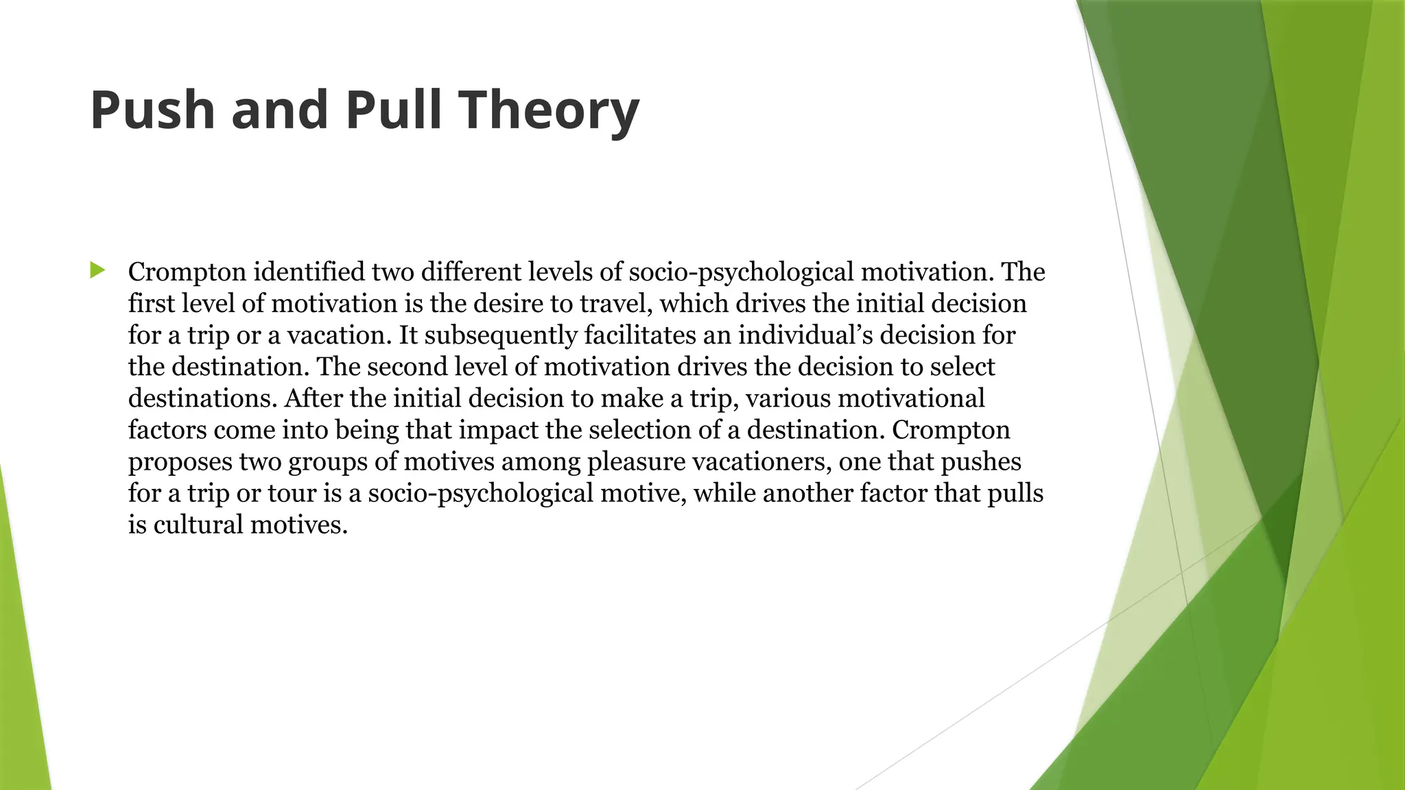 Push and Pull Theory
 Crompton identified two different levels of socio-psychological motivation. The
first level of motivation is the desire to travel, which drives the initial decision
for a trip or a vacation. It subsequently facilitates an individual’s decision for
the destination. The second level of motivation drives the decision to select
destinations. After the initial decision to make a trip, various motivational
factors come into being that impact the selection of a destination. Crompton
proposes two groups of motives among pleasure vacationers, one that pushes
for a trip or tour is a socio-psychological motive, while another factor that pulls
is cultural motives.
 
