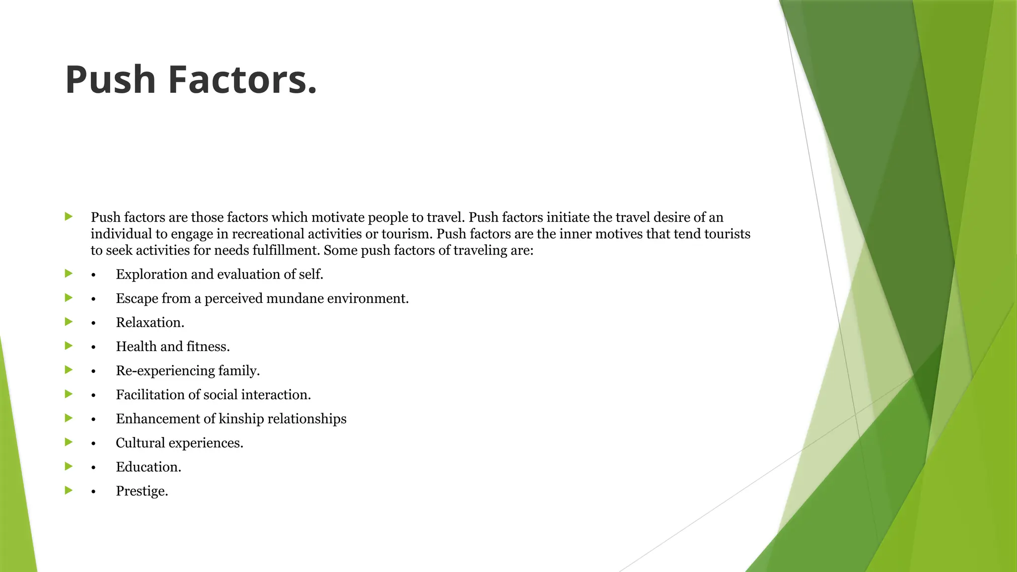 Push Factors.
 Push factors are those factors which motivate people to travel. Push factors initiate the travel desire of an
individual to engage in recreational activities or tourism. Push factors are the inner motives that tend tourists
to seek activities for needs fulfillment. Some push factors of traveling are:
 • Exploration and evaluation of self.
 • Escape from a perceived mundane environment.
 • Relaxation.
 • Health and fitness.
 • Re-experiencing family.
 • Facilitation of social interaction.
 • Enhancement of kinship relationships
 • Cultural experiences.
 • Education.
 • Prestige.
 