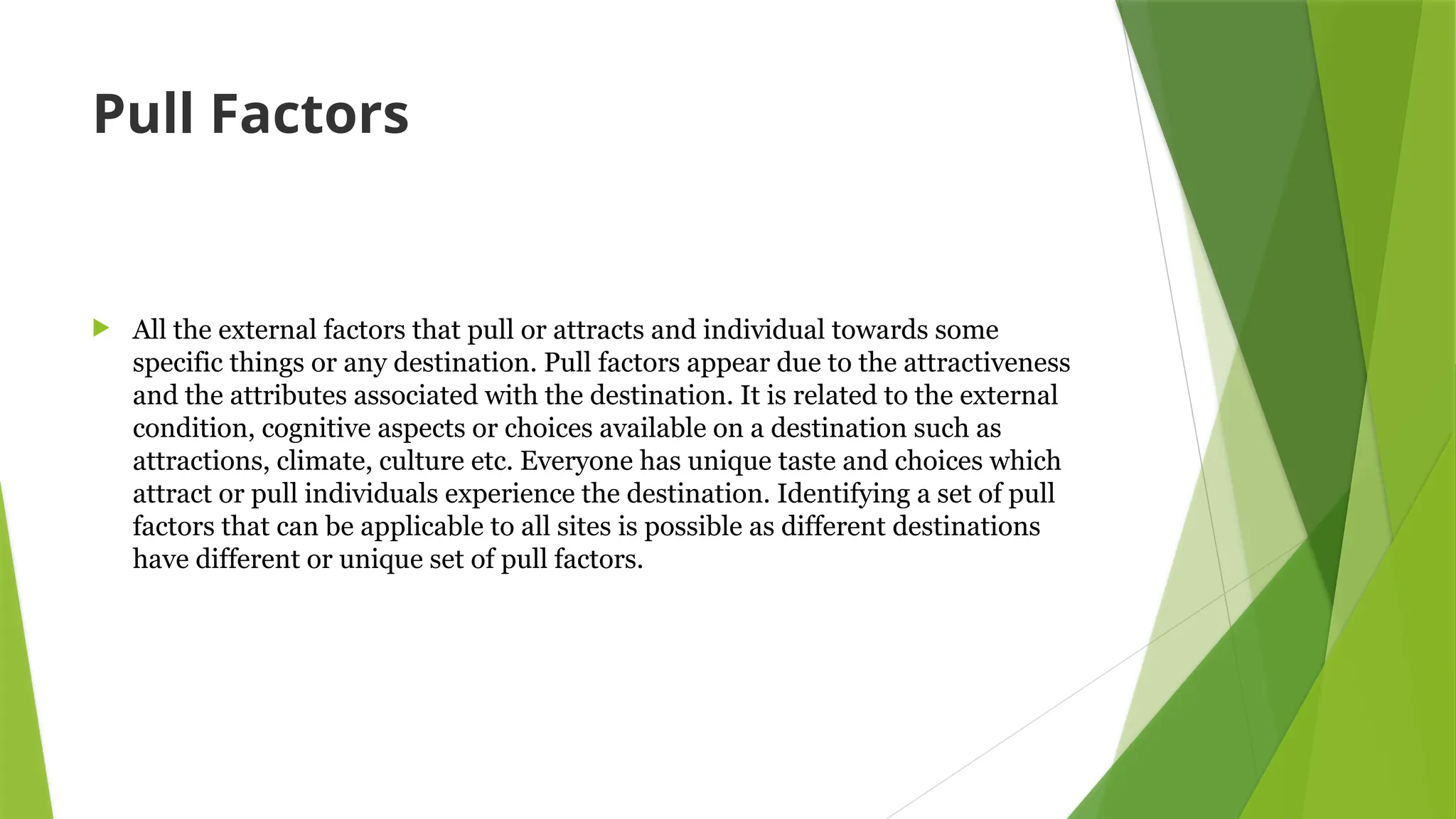 Pull Factors
 All the external factors that pull or attracts and individual towards some
specific things or any destination. Pull factors appear due to the attractiveness
and the attributes associated with the destination. It is related to the external
condition, cognitive aspects or choices available on a destination such as
attractions, climate, culture etc. Everyone has unique taste and choices which
attract or pull individuals experience the destination. Identifying a set of pull
factors that can be applicable to all sites is possible as different destinations
have different or unique set of pull factors.
 