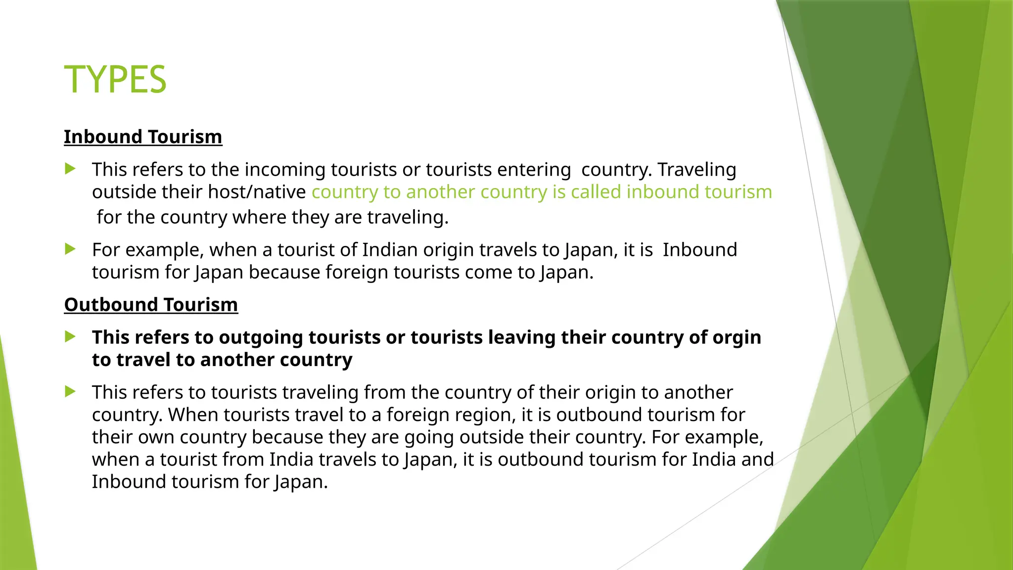 TYPES
Inbound Tourism
 This refers to the incoming tourists or tourists entering country. Traveling
outside their host/native country to another country is called inbound tourism
for the country where they are traveling.
 For example, when a tourist of Indian origin travels to Japan, it is Inbound
tourism for Japan because foreign tourists come to Japan.
Outbound Tourism
 This refers to outgoing tourists or tourists leaving their country of orgin
to travel to another country
 This refers to tourists traveling from the country of their origin to another
country. When tourists travel to a foreign region, it is outbound tourism for
their own country because they are going outside their country. For example,
when a tourist from India travels to Japan, it is outbound tourism for India and
Inbound tourism for Japan.
 
