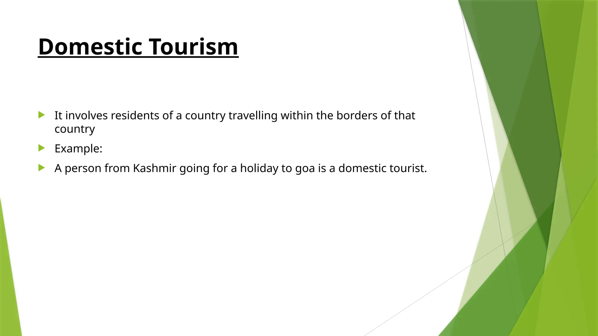 Domestic Tourism
 It involves residents of a country travelling within the borders of that
country
 Example:
 A person from Kashmir going for a holiday to goa is a domestic tourist.
 