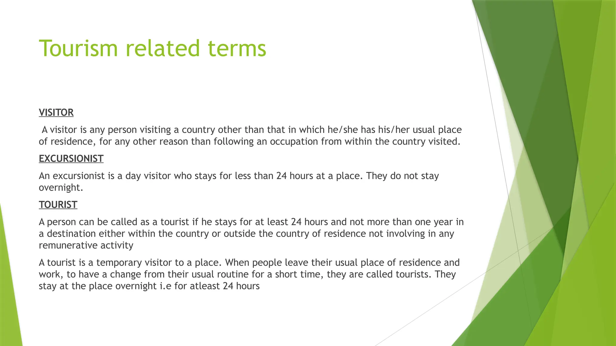Tourism related terms
VISITOR
A visitor is any person visiting a country other than that in which he/she has his/her usual place
of residence, for any other reason than following an occupation from within the country visited.
EXCURSIONIST
An excursionist is a day visitor who stays for less than 24 hours at a place. They do not stay
overnight.
TOURIST
A person can be called as a tourist if he stays for at least 24 hours and not more than one year in
a destination either within the country or outside the country of residence not involving in any
remunerative activity
A tourist is a temporary visitor to a place. When people leave their usual place of residence and
work, to have a change from their usual routine for a short time, they are called tourists. They
stay at the place overnight i.e for atleast 24 hours
 