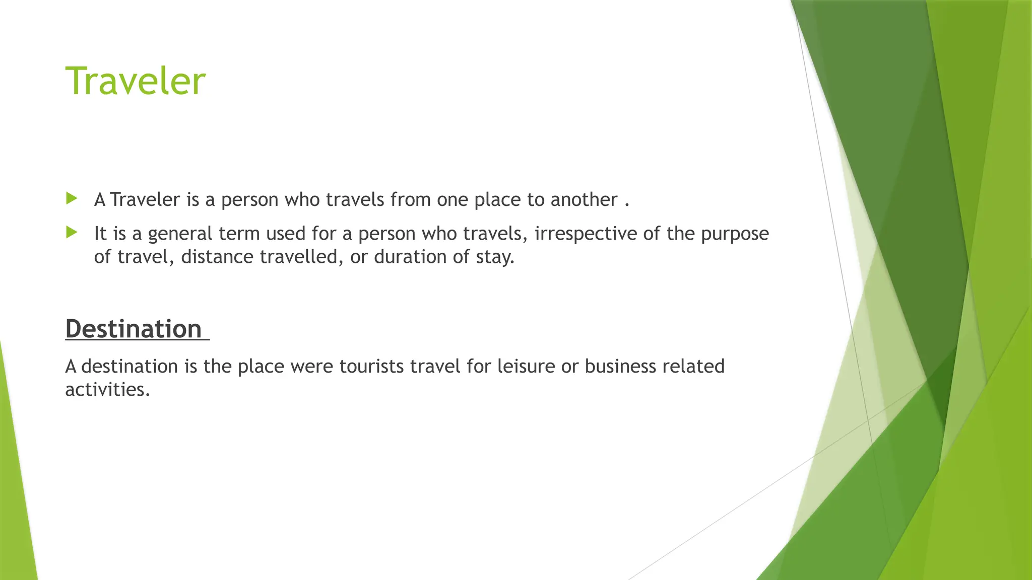 Traveler
 A Traveler is a person who travels from one place to another .
 It is a general term used for a person who travels, irrespective of the purpose
of travel, distance travelled, or duration of stay.
Destination
A destination is the place were tourists travel for leisure or business related
activities.
 