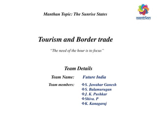 Manthan Topic: The Sunrise States
Tourism and Border trade
“The need of the hour is to focus”
Team Details
Team Name: Future India
S. Jawahar Ganesh
S. Balamurugan
J. K. Pushkar
Shiva. P
K. Kanagaraj
Team members:
 