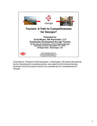 Scott Wayne, President of SW Associates, a Washington, DC-based international
tourism development consulting practice, was asked by the America-Georgia
Business Council to present tourism as a possible key for competitiveness in
Georgia.




                                                                                1
 