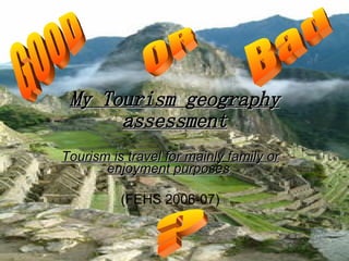 My Tourism geography assessment Tourism is travel for mainly family or enjoyment purposes   (FEHS 2006-07) GOOD OR Bad ? 