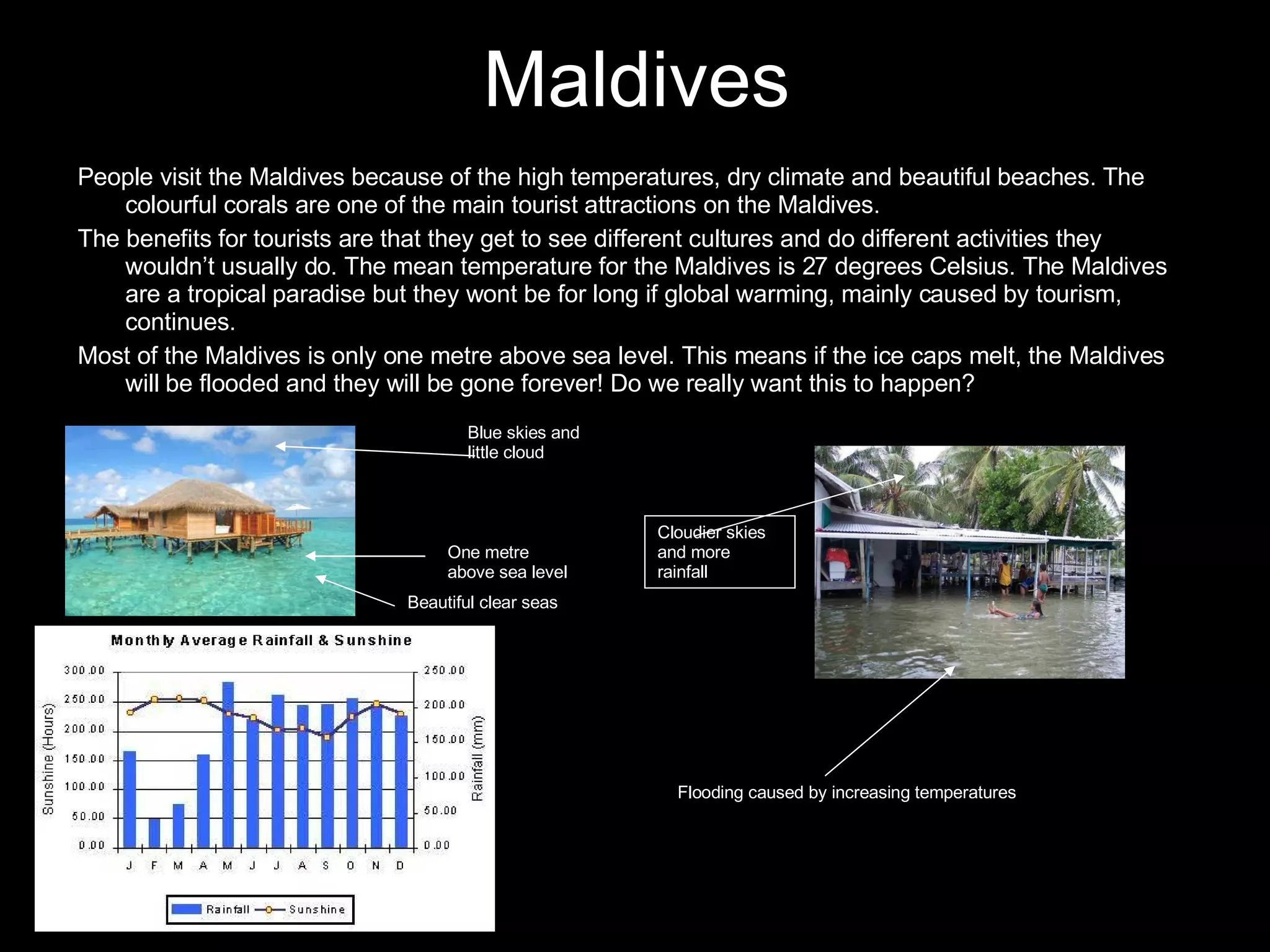 Maldives People visit the Maldives because of the high temperatures, dry climate and beautiful beaches. The colourful corals are one of the main tourist attractions on the Maldives. The benefits for tourists are that they get to see different cultures and do different activities they wouldn’t usually do. The mean temperature for the Maldives is 27 degrees Celsius. The Maldives are a tropical paradise but they wont be for long if global warming, mainly caused by tourism, continues. Most of the Maldives is only one metre above sea level. This means if the ice caps melt, the Maldives will be flooded and they will be gone forever! Do we really want this to happen? Beautiful clear seas One metre above sea level Blue skies and little cloud Flooding caused by increasing temperatures Cloudier skies and more rainfall 