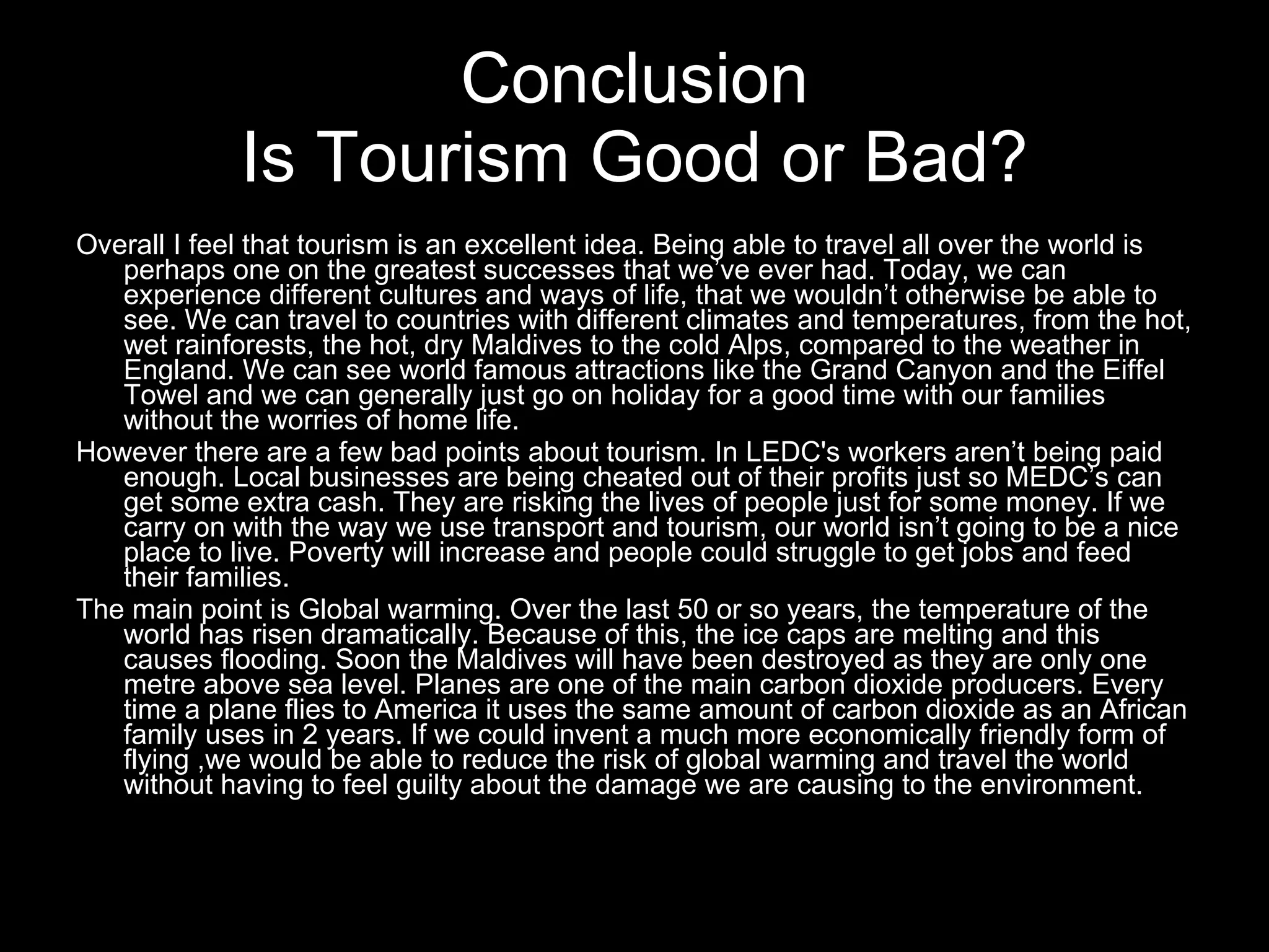 Overall I feel that tourism is an excellent idea. Being able to travel all over the world is perhaps one on the greatest successes that we’ve ever had. Today, we can experience different cultures and ways of life, that we wouldn’t otherwise be able to see. We can travel to countries with different climates and temperatures, from the hot, wet rainforests, the hot, dry Maldives to the cold Alps, compared to the weather in England. We can see world famous attractions like the Grand Canyon and the Eiffel Towel and we can generally just go on holiday for a good time with our families without the worries of home life. However there are a few bad points about tourism. In LEDC's workers aren’t being paid enough. Local businesses are being cheated out of their profits just so MEDC’s can get some extra cash. They are risking the lives of people just for some money. If we carry on with the way we use transport and tourism, our world isn’t going to be a nice place to live. Poverty will increase and people could struggle to get jobs and feed their families. The main point is Global warming. Over the last 50 or so years, the temperature of the world has risen dramatically. Because of this, the ice caps are melting and this causes flooding. Soon the Maldives will have been destroyed as they are only one metre above sea level. Planes are one of the main carbon dioxide producers. Every time a plane flies to America it uses the same amount of carbon dioxide as an African family uses in 2 years. If we could invent a much more economically friendly form of flying ,we would be able to reduce the risk of global warming and travel the world without having to feel guilty about the damage we are causing to the environment.   Conclusion Is Tourism Good or Bad? 