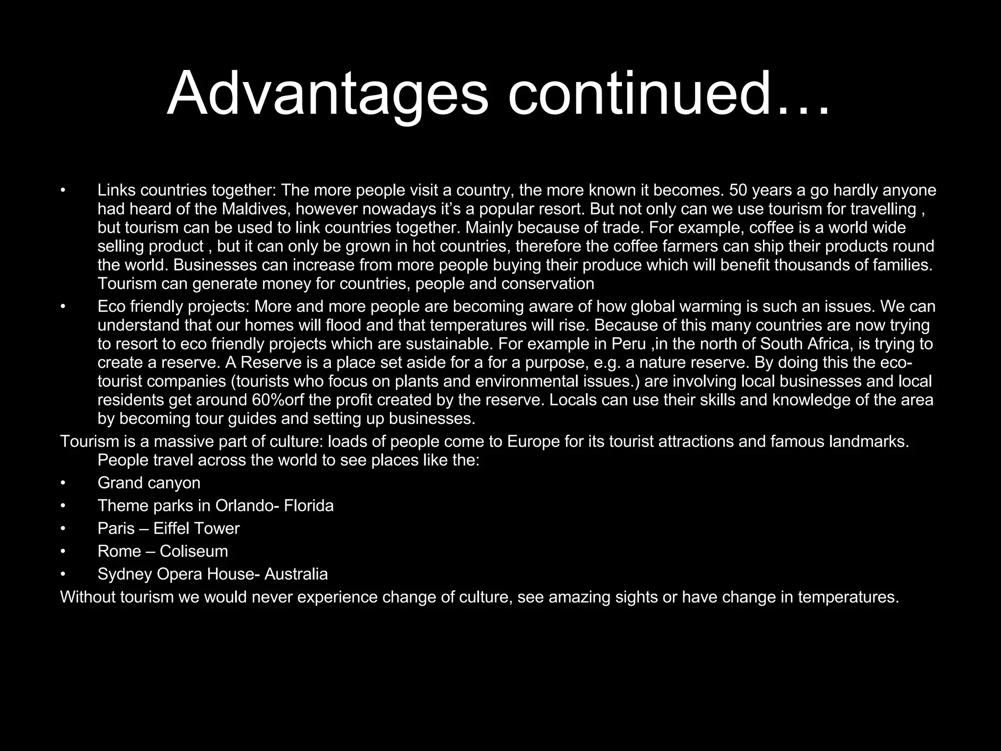 Links countries together: The more people visit a country, the more known it becomes. 50 years a go hardly anyone had heard of the Maldives, however nowadays it’s a popular resort. But not only can we use tourism for travelling , but tourism can be used to link countries together. Mainly because of trade. For example, coffee is a world wide selling product , but it can only be grown in hot countries, therefore the coffee farmers can ship their products round the world. Businesses can increase from more people buying their produce which will benefit thousands of families. Tourism can generate money for countries, people and conservation Eco friendly projects: More and more people are becoming aware of how global warming is such an issues. We can understand that our homes will flood and that temperatures will rise. Because of this many countries are now trying to resort to eco friendly projects which are sustainable. For example in Peru ,in the north of South Africa, is trying to create a reserve. A Reserve is a place set aside for a for a purpose, e.g. a nature reserve. By doing this the eco-tourist companies (tourists who focus on plants and environmental issues.) are involving local businesses and local residents get around 60%orf the profit created by the reserve. Locals can use their skills and knowledge of the area by becoming tour guides and setting up businesses. Tourism is a massive part of culture: loads of people come to Europe for its tourist attractions and famous landmarks. People travel across the world to see places like the: Grand canyon Theme parks in Orlando- Florida Paris – Eiffel Tower Rome – Coliseum  Sydney Opera House- Australia Without tourism we would never experience change of culture, see amazing sights or have change in temperatures. Advantages continued… 