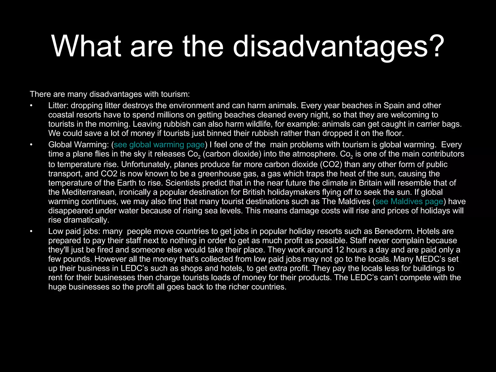 What are the disadvantages? There are many disadvantages with tourism: Litter: dropping litter destroys the environment and can harm animals. Every year beaches in Spain and other coastal resorts have to spend millions on getting beaches cleaned every night, so that they are welcoming to tourists in the morning. Leaving rubbish can also harm wildlife, for example: animals can get caught in carrier bags. We could save a lot of money if tourists just binned their rubbish rather than dropped it on the floor. Global Warming: ( see global warming page ) I feel one of the  main problems with tourism is global warming.  Every time a plane flies in the sky it releases Co 2  (carbon dioxide) into the atmosphere. Co 2  is one of the main contributors to temperature rise. Unfortunately, planes produce far more carbon dioxide (CO2) than any other form of public transport, and CO2 is now known to be a greenhouse gas, a gas which traps the heat of the sun, causing the temperature of the Earth to rise. Scientists predict that in the near future the climate in Britain will resemble that of the Mediterranean, ironically a popular destination for British holidaymakers flying off to seek the sun. If global warming continues, we may also find that many tourist destinations such as The Maldives ( see Maldives page ) have disappeared under water because of rising sea levels. This means damage costs will rise and prices of holidays will rise dramatically. Low paid jobs: many  people move countries to get jobs in popular holiday resorts such as Benedorm. Hotels are prepared to pay their staff next to nothing in order to get as much profit as possible. Staff never complain because they'll just be fired and someone else would take their place. They work around 12 hours a day and are paid only a few pounds. However all the money that's collected from low paid jobs may not go to the locals. Many MEDC’s set up their business in LEDC’s such as shops and hotels, to get extra profit. They pay the locals less for buildings to rent for their businesses then charge tourists loads of money for their products. The LEDC’s can’t compete with the huge businesses so the profit all goes back to the richer countries. 