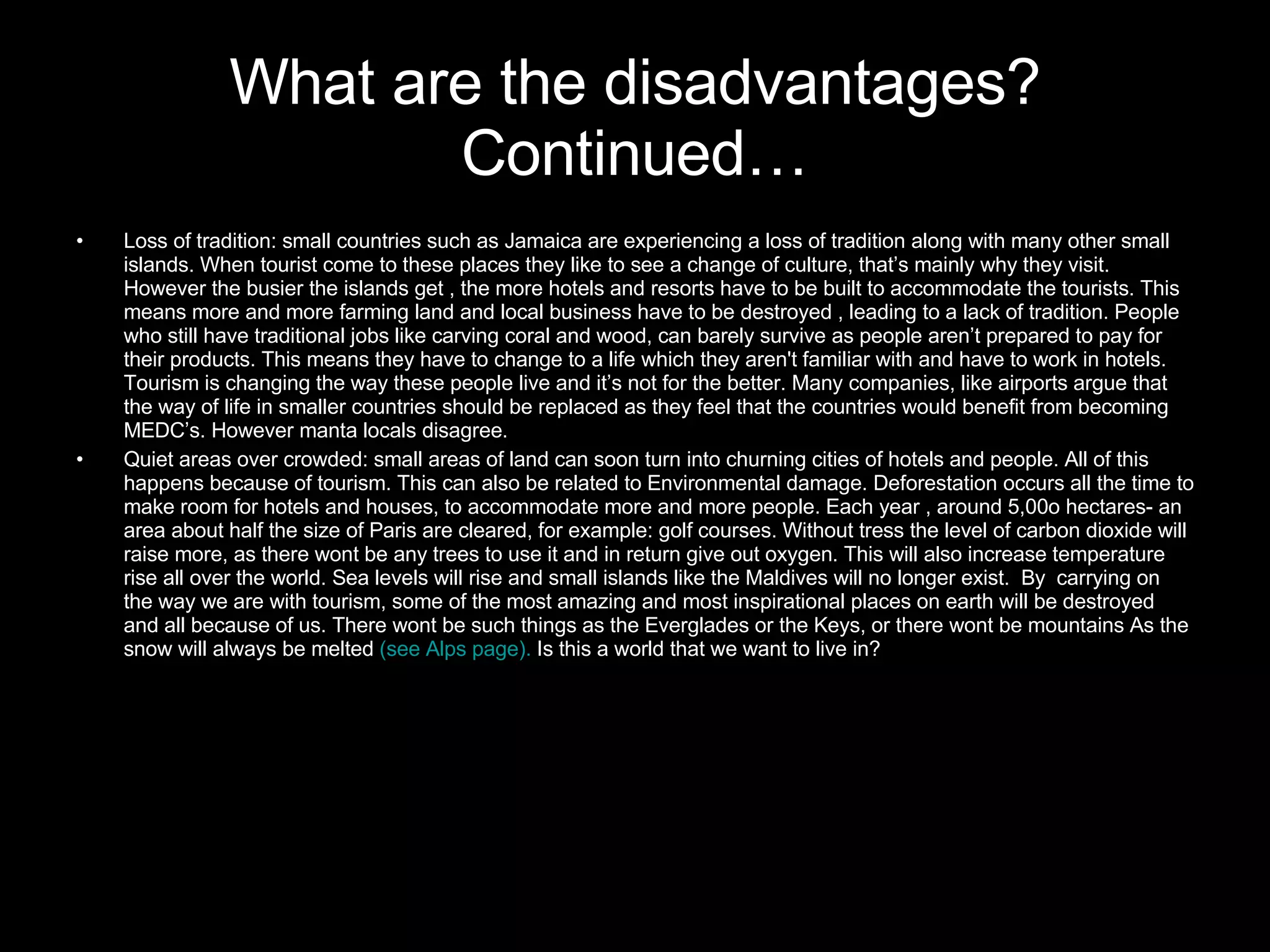 What are the disadvantages? Continued… Loss of tradition: small countries such as Jamaica are experiencing a loss of tradition along with many other small islands. When tourist come to these places they like to see a change of culture, that’s mainly why they visit. However the busier the islands get , the more hotels and resorts have to be built to accommodate the tourists. This means more and more farming land and local business have to be destroyed , leading to a lack of tradition. People who still have traditional jobs like carving coral and wood, can barely survive as people aren’t prepared to pay for their products. This means they have to change to a life which they aren't familiar with and have to work in hotels. Tourism is changing the way these people live and it’s not for the better. Many companies, like airports argue that the way of life in smaller countries should be replaced as they feel that the countries would benefit from becoming MEDC’s. However manta locals disagree. Quiet areas over crowded: small areas of land can soon turn into churning cities of hotels and people. All of this happens because of tourism. This can also be related to Environmental damage. Deforestation occurs all the time to make room for hotels and houses, to accommodate more and more people. Each year , around 5,00o hectares- an area about half the size of Paris are cleared, for example: golf courses. Without tress the level of carbon dioxide will raise more, as there wont be any trees to use it and in return give out oxygen. This will also increase temperature rise all over the world. Sea levels will rise and small islands like the Maldives will no longer exist.  By  carrying on the way we are with tourism, some of the most amazing and most inspirational places on earth will be destroyed and all because of us. There wont be such things as the Everglades or the Keys, or there wont be mountains As the snow will always be melted  (see Alps page).  Is this a world that we want to live in? 