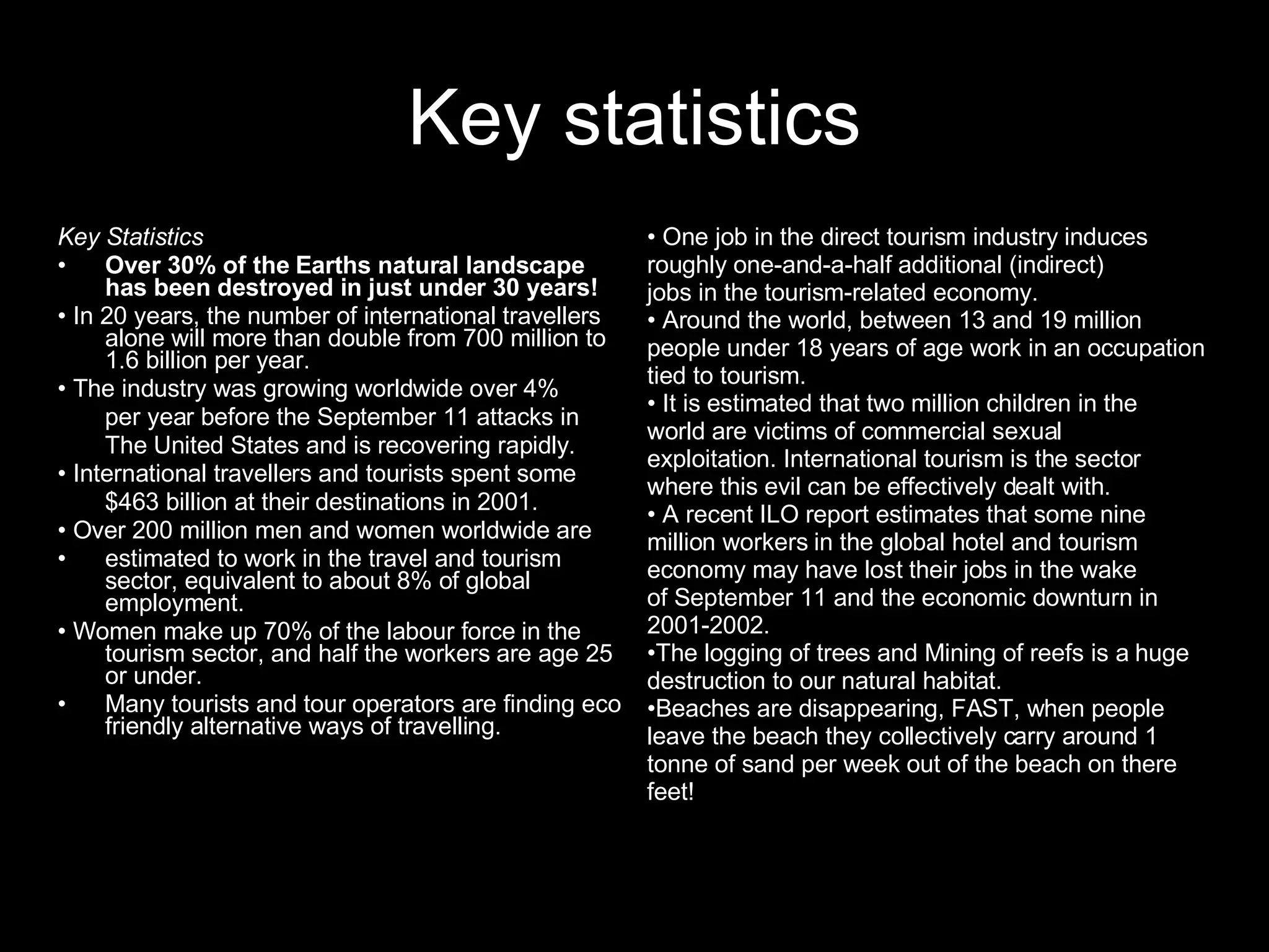 Key statistics Key Statistics Over 30% of the Earths natural landscape has been destroyed in just under 30 years! •  In 20 years, the number of international travellers alone will more than double from 700 million to 1.6 billion per year. •  The industry was growing worldwide over 4% per year before the September 11 attacks in The United States and is recovering rapidly. •  International travellers and tourists spent some $463 billion at their destinations in 2001. •  Over 200 million men and women worldwide are estimated to work in the travel and tourism sector, equivalent to about 8% of global employment. •  Women make up 70% of the labour force in the tourism sector, and half the workers are age 25 or under. Many tourists and tour operators are finding eco friendly alternative ways of travelling. •  One job in the direct tourism industry induces roughly one-and-a-half additional (indirect) jobs in the tourism-related economy. •  Around the world, between 13 and 19 million people under 18 years of age work in an occupation tied to tourism. •  It is estimated that two million children in the world are victims of commercial sexual exploitation. International tourism is the sector where this evil can be effectively dealt with. •  A recent ILO report estimates that some nine million workers in the global hotel and tourism economy may have lost their jobs in the wake of September 11 and the economic downturn in 2001-2002. The logging of trees and Mining of reefs is a huge destruction to our natural habitat. Beaches are disappearing, FAST, when people leave the beach they collectively carry around 1 tonne of sand per week out of the beach on there feet! 