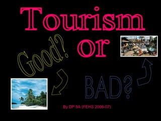 Tourism Good? or BAD? By DP 9A (FEHS 2006-07) 