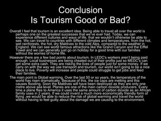 Overall I feel that tourism is an excellent idea. Being able to travel all over the world is perhaps one on the greatest successes that we’ve ever had. Today, we can experience different cultures and ways of life, that we wouldn’t otherwise be able to see. We can travel to countries with different climates and temperatures, from the hot, wet rainforests, the hot, dry Maldives to the cold Alps, compared to the weather in England. We can see world famous attractions like the Grand Canyon and the Eiffel Towel and we can generally just go on holiday for a good time with our families without the worries of home life. However there are a few bad points about tourism. In LEDC's workers aren’t being paid enough. Local businesses are being cheated out of their profits just so MEDC’s can get some extra cash. They are risking the lives of people just for some money. If we carry on with the way we use transport and tourism, our world isn’t going to be a nice place to live. Poverty will increase and people could struggle to get jobs and feed their families. The main point is Global warming. Over the last 50 or so years, the temperature of the world has risen dramatically. Because of this, the ice caps are melting and this causes flooding. Soon the Maldives will have been destroyed as they are only one metre above sea level. Planes are one of the main carbon dioxide producers. Every time a plane flies to America it uses the same amount of carbon dioxide as an African family uses in 2 years. If we could invent a much more economically friendly form of flying ,we would be able to reduce the risk of global warming and travel the world without having to feel guilty about the damage we are causing to the environment.   Conclusion Is Tourism Good or Bad? 